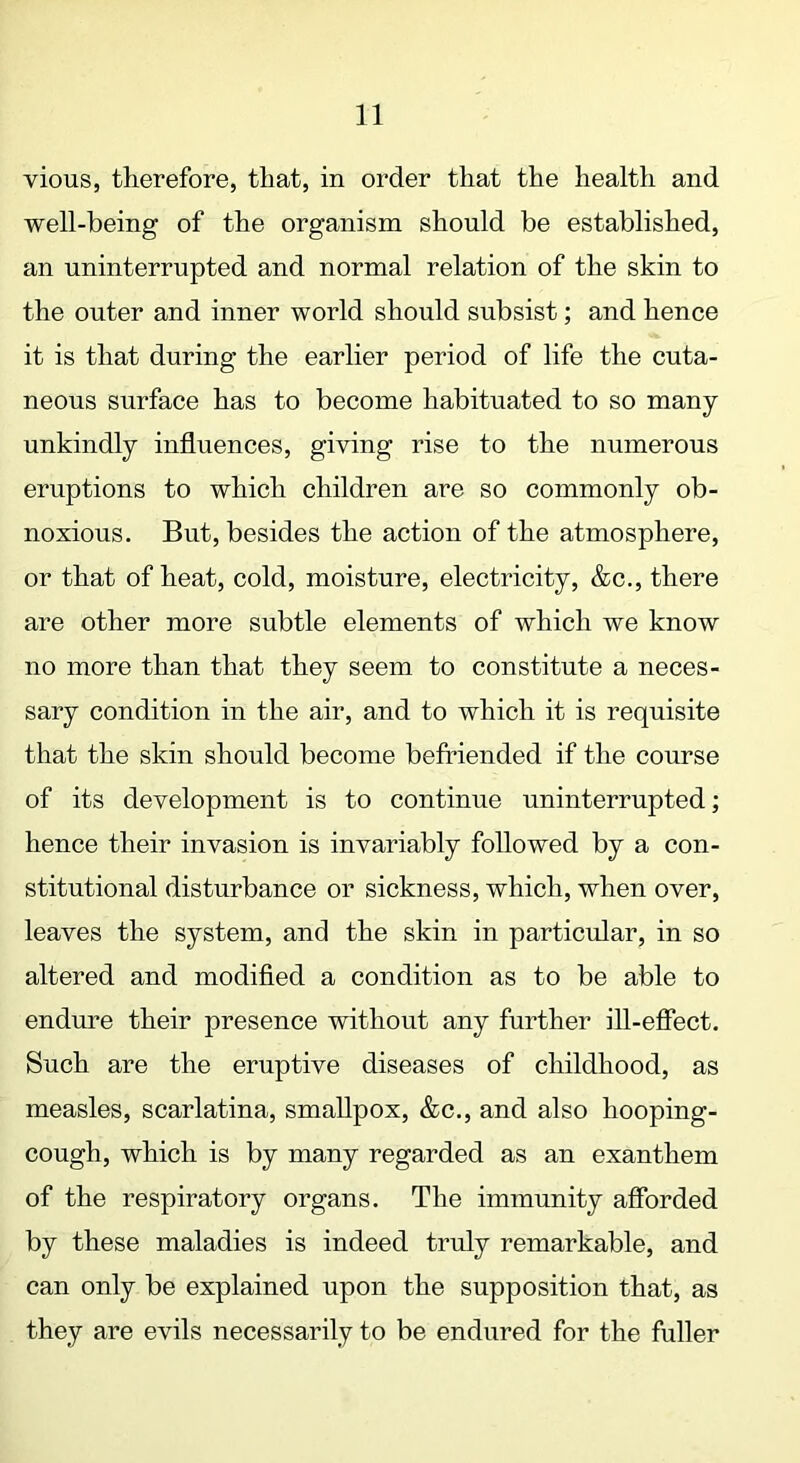 vious, therefore, that, in order that the health and well-being of the organism should be established, an uninterrupted and normal relation of the skin to the outer and inner world should subsist; and hence it is that during the earlier period of life the cuta- neous surface has to become habituated to so many- unkindly influences, giving rise to the numerous eruptions to which children are so commonly ob- noxious. But, besides the action of the atmosphere, or that of heat, cold, moisture, electricity, &c., there are other more subtle elements of which we know no more than that they seem to constitute a neces- sary condition in the air, and to which it is requisite that the skin should become befriended if the course of its development is to continue uninterrupted; hence their invasion is invariably followed by a con- stitutional disturbance or sickness, which, when over, leaves the system, and the skin in particular, in so altered and modified a condition as to be able to endure their presence without any further ill-effect. Such are the eruptive diseases of childhood, as measles, scarlatina, smallpox, &c., and also hooping- cough, which is by many regarded as an exanthem of the respiratory organs. The immunity afforded by these maladies is indeed truly remarkable, and can only be explained upon the supposition that, as they are evils necessarily to be endured for the fuller