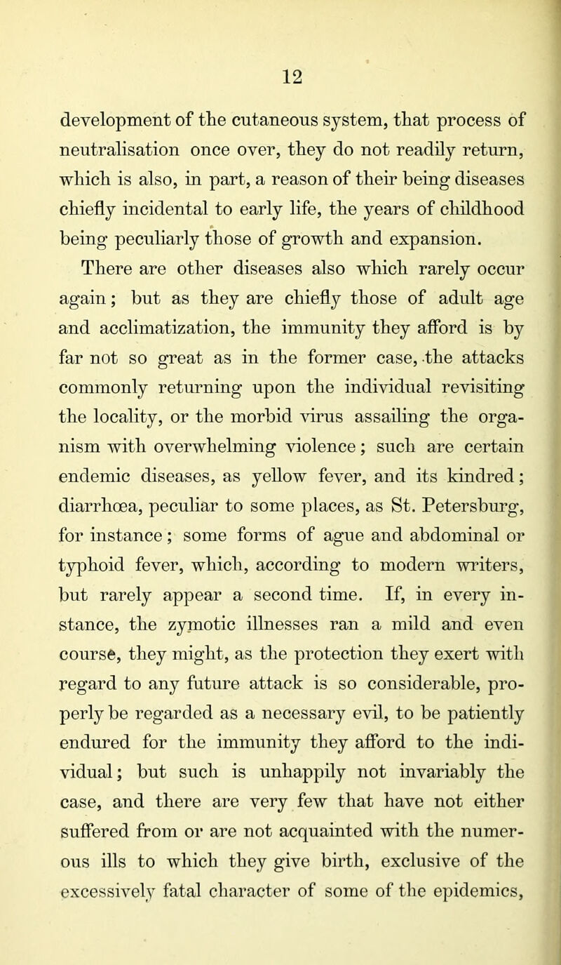 development of tlie cutaneous system, that process of neutralisation once over, they do not readily return, which is also, in part, a reason of their being diseases chiefly incidental to early life, the years of childhood being peculiarly those of growth and expansion. There are other diseases also which rarely occur again; but as they are chiefly those of adult age and acclimatization, the immunity they afford is by far not so great as in the former case, the attacks commonly returning upon the individual revisiting the locality, or the morbid virus assailing the orga- nism with overwhelming violence; such are certain endemic diseases, as yellow fever, and its kindred; diarrhoea, peculiar to some places, as St. Petersburg, for instance; some forms of ague and abdominal or typhoid fever, which, according to modern winters, but rarely appear a second time. If, in every in- stance, the zymotic illnesses ran a mild and even course, they might, as the protection they exert with regard to any future attack is so considerable, pro- perly be regarded as a necessary evil, to be patiently endured for the immunity they afford to the indi- vidual ; but such is unhappily not invariably the case, and there are very few that have not either suffered from or are not acquainted with the numer- ous ills to which they give birth, exclusive of the excessively fatal character of some of the epidemics,