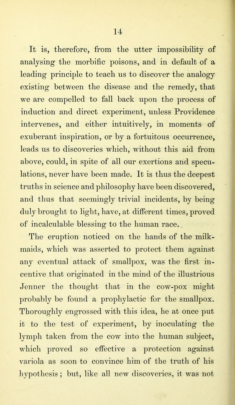 It is, therefore, from the utter impossibility of analysing the morbific poisons, and in default of a leading principle to teach us to discover the analogy existing between the disease and the remedy, that we are compelled to fall back upon the process of induction and direct experiment, unless Providence intervenes, and either intuitively, in moments of exuberant inspiration, or by a fortuitous occurrence, leads us to discoveries which, without this aid from above, could, in spite of all our exertions and specu- lations, never have been made. It is thus the deepest truths in science and philosophy have been discovered, and thus that seemingly trivial incidents, by being duly brought to light, have, at different times, proved of incalculable blessing to the human race. The eruption noticed on the hands of the milk- maids, which was asserted to protect them against any eventual attack of smallpox, was the first in- centive that originated in the mind of the illustrious Jenner the thought that in the cow-pox might probably be found a prophylactic for the smallpox. Thoroughly engrossed with this idea, he at once put it to the test of experiment, by inoculating the lymph taken from the cow into the human subject, which proved so effective a protection against variola as soon to convince him of the truth of his hypothesis; but, like all new discoveries, it was not