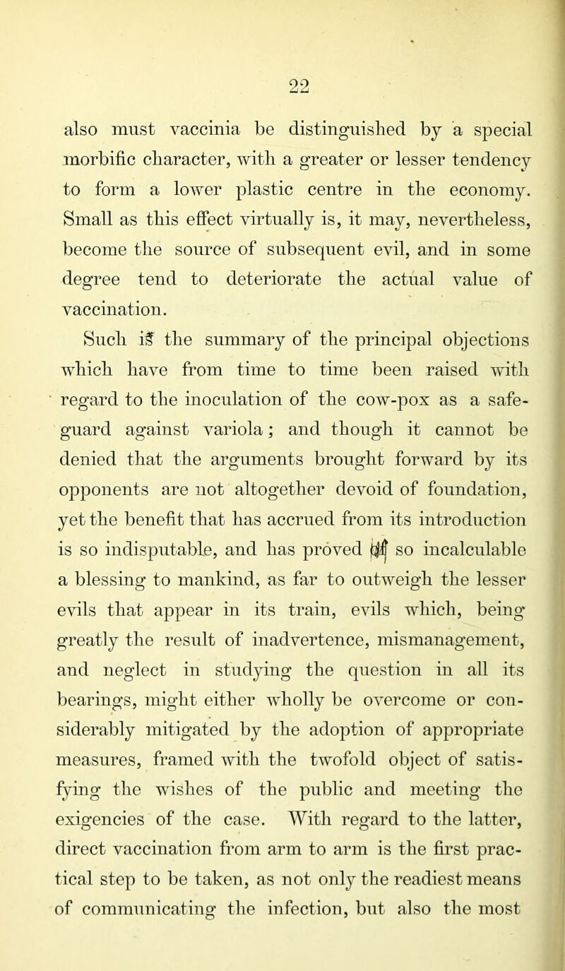 also must vaccinia be distinguished by a special morbific character, with a greater or lesser tendency to form a lower plastic centre in the economy. Small as this effect virtually is, it may, nevertheless, become the source of subsequent evil, and in some degree tend to deteriorate the actual value of vaccination. Such if the summary of the principal objections which have from time to time been raised with regard to the inoculation of the cow-pox as a safe- guard against variola; and though it cannot be denied that the arguments brought forward by its opponents are not altogether devoid of foundation, yet the benefit that has accrued from its introduction is so indisputable, and has proved so incalculable a blessing to mankind, as far to outweigh the lesser evils that appear in its train, evils which, being greatly the result of inadvertence, mismanagement, and neglect in studying the question in all its bearings, might either wholly be overcome or con- siderably mitigated by the adoption of appropriate measures, framed with the twofold object of satis- fying the wishes of the public and meeting the exigencies of the case. With regard to the latter, direct vaccination from arm to arm is the first prac- tical step to be taken, as not only the readiest means of communicating the infection, but also the most