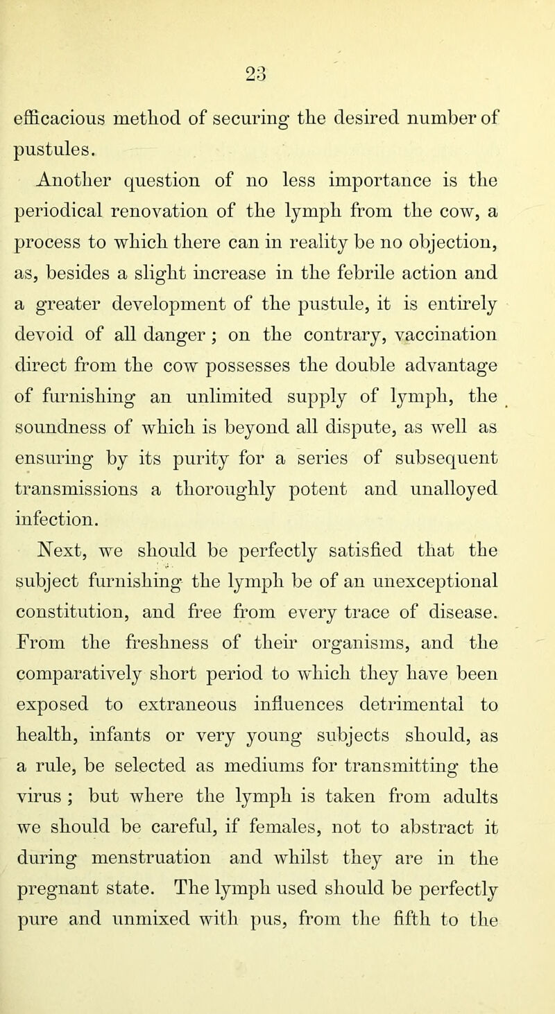 efficacious method of securing the desired number of pustules. Another question of no less importance is the periodical renovation of the lymph from the cow, a process to which there can in reality be no objection, as, besides a slight increase in the febrile action and a greater development of the pustule, it is entirely devoid of all danger; on the contrary, vaccination direct from the cow possesses the double advantage of furnishing an unlimited supply of lymph, the soundness of which is beyond all dispute, as well as ensuring by its purity for a series of subsequent transmissions a thoroughly potent and unalloyed infection. Next, we should be perfectly satisfied that the subject furnishing the lymph be of an unexceptional constitution, and free from every trace of disease. From the freshness of their organisms, and the comparatively short period to which they have been exposed to extraneous influences detrimental to health, infants or very young subjects should, as a rule, be selected as mediums for transmitting the virus ; but where the lymph is taken from adults we should be careful, if females, not to abstract it during menstruation and whilst they are in the pregnant state. The lymph used should be perfectly pure and unmixed with pus, from the fifth to the