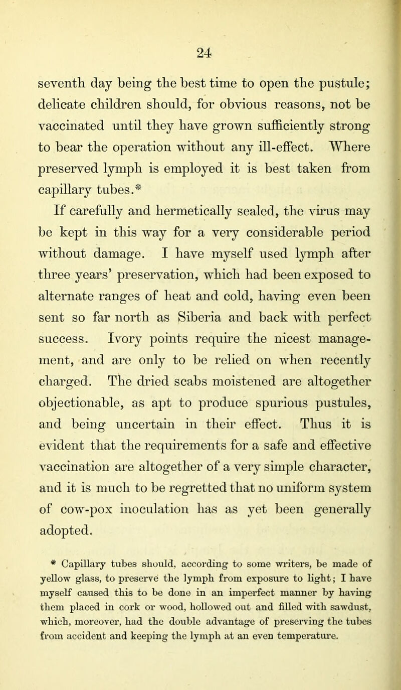 seventh day being the best time to open the pustule; delicate children should, for obvious reasons, not be vaccinated until they have grown sufficiently strong to bear the operation without any ill-effect. Where preserved lymph is employed it is best taken from capillary tubes.* If carefully and hermetically sealed, the virus may be kept in this way for a very considerable period without damage. I have myself used lymph after three years’ preservation, which had been exposed to alternate ranges of heat and cold, having even been sent so far north as Siberia and back with perfect success. Ivory points require the nicest manage- ment, and are only to be relied on when recently charged. The dried scabs moistened are altogether objectionable, as apt to produce spurious pustules, and being uncertain in their effect. Thus it is evident that the requirements for a safe and effective vaccination are altogether of a very simple character, and it is much to be regretted that no uniform system of cow-pox inoculation has as yet been generally adopted. * Capillary tubes should, according to some writers, be made of yellow glass, to preserve the lymph from exposure to light; I have myself caused this to be done in an imperfect manner by having them placed in cork or wood, hollowed out and filled with sawdust, which, moreover, had the double advantage of preserving the tubes from accident and keeping the lymph at an even temperature.