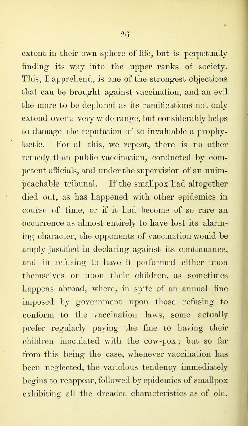 extent in tlieir own sphere of life, but is perpetually finding its way into the upper ranks of society. This, I apprehend, is one of the strongest objections that can be brought against vaccination, and an evil the more to be deplored as its ramifications not only extend over a very wide range, but considerably helps to damage the reputation of so invaluable a prophy- lactic. For all this, we repeat, there is no other remedy than public vaccination, conducted by com- petent officials, and under the supervision of an unim- peachable tribunal. If the smallpox had altogether died out, as has happened with other epidemics in course of time, or if it had become of so rare an occurrence as almost entirely to have lost its alarm- ing character, the opponents of vaccination would be amply justified in declaring against its continuance, and in refusing to have it performed either upon themselves or upon their children, as sometimes happens abroad, where, in spite of an annual fine imposed by government upon those refusing to conform to the vaccination laws, some actually prefer regularly paying the fine to having tlieir children inoculated with the cow-pox; but so far from this being the case, whenever vaccination has been neglected, the variolous tendency immediately begins to reappear, followed by epidemics of smallpox exhibiting all the dreaded characteristics as of old.