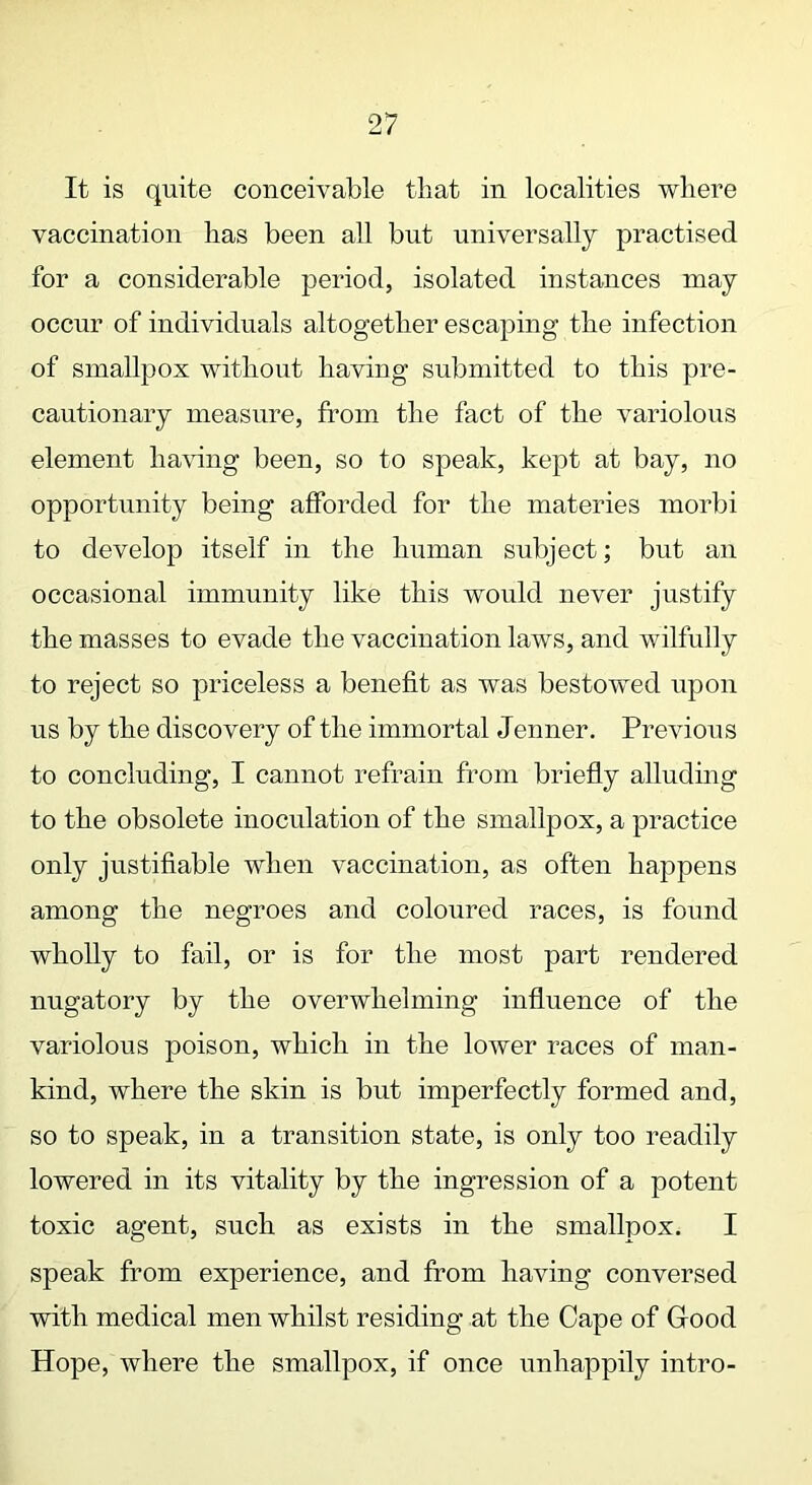 It is quite conceivable that in localities where vaccination has been all but universally practised for a considerable period, isolated instances may occur of individuals altogether escaping the infection of smallpox without having submitted to this pre- cautionary measure, from the fact of the variolous element having been, so to speak, kept at bay, no opportunity being afforded for the materies morbi to develop itself in the human subject; but an occasional immunity like this would never justify the masses to evade the vaccination laws, and wilfully to reject so priceless a benefit as was bestowed upon us by the discovery of the immortal Jenner. Previous to concluding, I cannot refrain from briefly alluding to the obsolete inoculation of the smallpox, a practice only justifiable when vaccination, as often happens among the negroes and coloured races, is found wholly to fail, or is for the most part rendered nugatory by the overwhelming influence of the variolous poison, which in the lower races of man- kind, where the skin is but imperfectly formed and, so to speak, in a transition state, is only too readily lowered in its vitality by the digression of a potent toxic agent, such as exists in the smallpox. I speak from experience, and from having conversed with medical men whilst residing at the Cape of Good Hope, where the smallpox, if once unhappily intro-