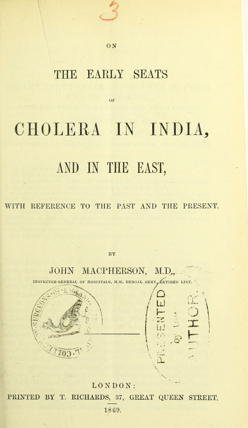 THE EARLY SEATS OF CHOLERA IN INDIA, AND IN THE EAST, WITH REFERENCE TO THE PAST AND THE PRESENT. JOHN MACPHERSON, AI.D^, '' INSPECTOR-GENERAL OF HOSPITALS, H.M, BENGAL ARMY,A(eTIRED LIST. / {— P >> I- ; ,Q C.) X 0, PRINTED BY T. RICHARDS, 37, GREAT QUEEN STREET.