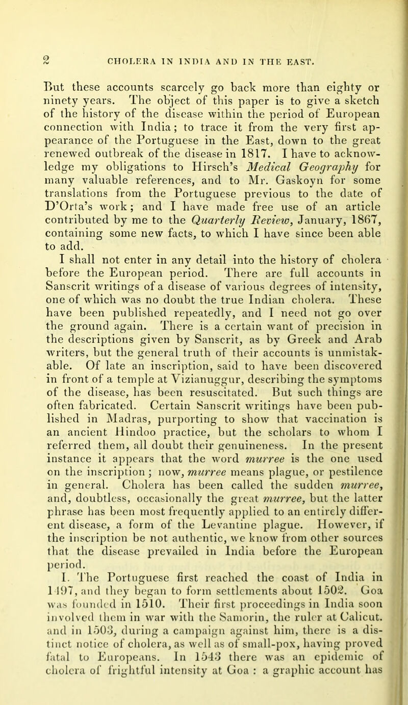 But these accounts scarcely go back more than eighty or ninety years. The object of tViis paper is to give a sketch of the history of the disease within the period of European connection with India; to trace it from the very first ap- pearance of the Portuguese in the East, down to the great renewed outbreak of the disease in 1817. I have to acknow- ledge my obligations to Hirsch’s Medical Geography for many valuable references, and to Mr. Gaskoyn for some translations from the Portuguese previous to the date of D’Orta’s w'ork; and I have made free use of an article contributed by me to the Quarterly Beview, January, 1867, containing some new facts, to which I have since been able to add. I shall not enter in any detail into the history of cholera before the European period. There are full accounts in Sanscrit writings of a disease of various degrees of intensity, one of which was no doubt the true Indian cholera. These have been published repeatedly, and I need not go over the ground again. There is a certain want of precision in the descriptions given by Sanscrit, as by Greek and Arab writers, but the general truth of their accounts is unmistak- able. Of late an inscription, said to have been discovered in front of a temple at Vizianuggur, describing the symptoms of the disease, has been resuscitated. But such things are often fabricated. Certain Sanscrit writings have been pub- lished in Madras, purporting to show that vaccination is an ancient Hindoo practice, but the scholars to whom I referred them, all doubt their genuineness. In the present instance it appears that the word murree is the one used on the inscription ; now, murree means plague, or pestilence in general. Cholera has been called the sudden murree, and, doubtless, occasionally the great murree, but the latter phrase has been most frequently applied to an entirely differ- ent disease, a form of the Levantine plague. However, if the inscription be not authentic, we know from other sources that the disease prevailed in India before the European period. I. 'I'he Portuguese first reached the coast of India in 1 197, and they began to form settlements about 150!^. Goa was founded in 1510. Their first proceedings in India soon involved them in war with the Samorin, the ruler at Calicut, and in 150-3, during a campaign against him, there is a dis- tinct notice of cholera, as well as of small-pox, having proved fatal to Europeans. In 1543 there was an epidemic of cholera of frightful intensity at Goa : a graphic account has