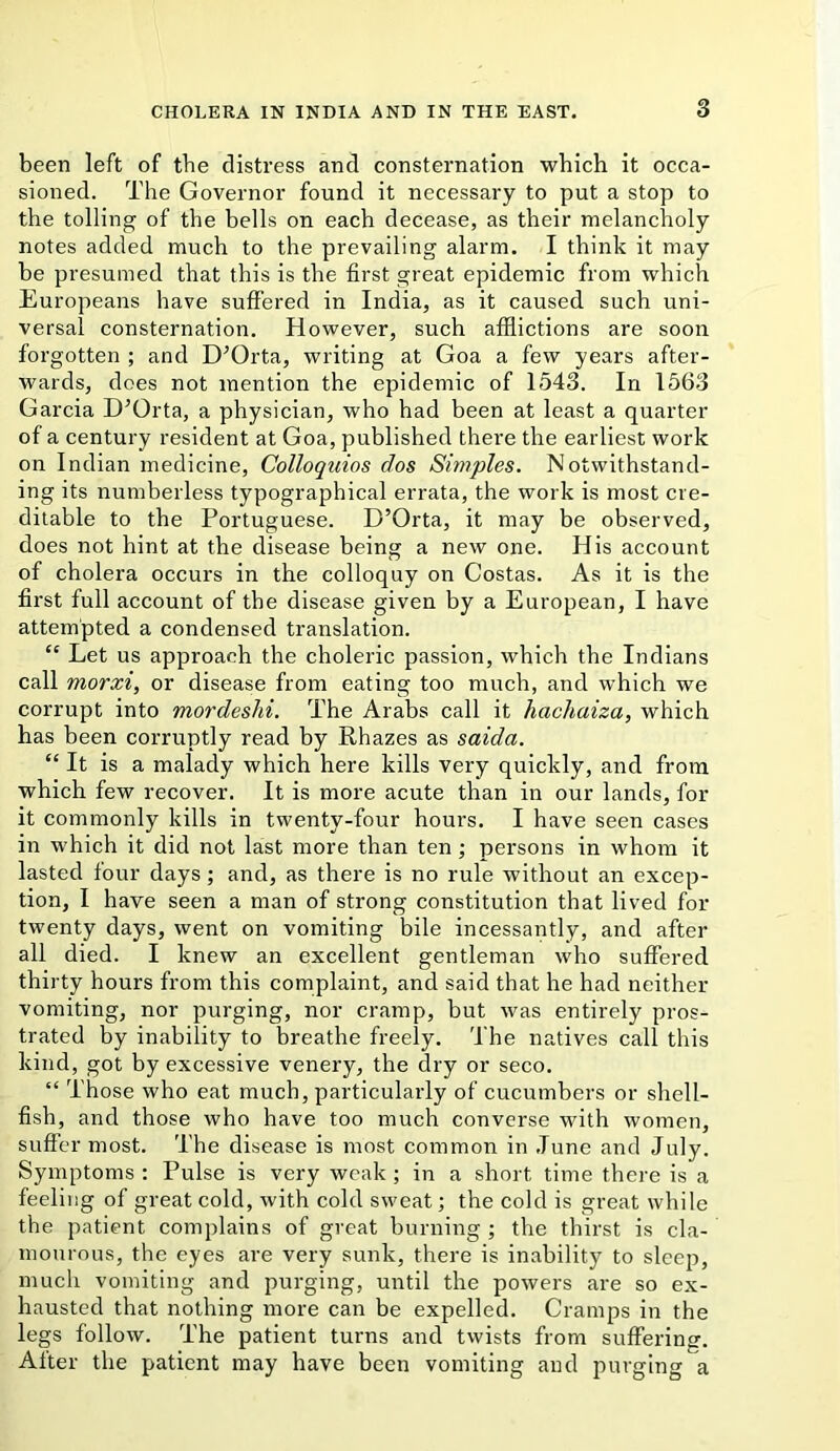 3 been left of the distress and consternation which it occa- sioned. The Governor found it necessary to put a stop to the tolling of the bells on each decease, as their melancholy notes added much to the prevailing alarm. I think it may be presumed that this is the first great epidemic from which Europeans have suffered in India, as it caused such uni- versal consternation. However, such afflictions are soon forgotten ; and D^Orta, writing at Goa a few years after- wards, does not mention the epidemic of 1543. In 1563 Garcia D^Orta, a physician, who had been at least a quarter of a century resident at Goa, published there the earliest work on Indian medicine, Colloquios dos Simples. Notwithstand- ing its numberless typographical errata, the work is most cre- ditable to the Portuguese. D’Orta, it may be observed, does not hint at the disease being a new one. His account of cholera occurs in the colloquy on Costas. As it is the first full account of the disease given by a European, I have attempted a condensed translation. “ Let us approach the choleric passion, which the Indians call morxi, or disease from eating too much, and which we corrupt into mordeshi. The Arabs call it hachaiza, which has been corruptly read by Rhazes as saida. “ It is a malady which here kills very quickly, and from which few recover. It is more acute than in our lands, for it commonly kills in twenty-four hours. I have seen cases in which it did not last more than ten; persons in whom it lasted four days; and, as there is no rule without an excep- tion, I have seen a man of strong constitution that lived for twenty days, went on vomiting bile incessantly, and after all died. I knew an excellent gentleman who suffered thirty hours from this complaint, and said that he had neither vomiting, nor purging, nor cramp, but was entirely pros- trated by inability to breathe freely. The natives call this kind, got by excessive venery, the dry or seco. “ Those who eat much, particularly of cucumbers or shell- fish, and those who have too much converse with women, suffer most. The disease is most common in .Tune and July. Symptoms : Pulse is very weak; in a short time there is a feeling of great cold, with cold sweat; the cold is great while the patient complains of great burning ; the thirst is cla- mourous, the eyes are very sunk, there is inability to sleep, much vomiting and purging, until the powers are so ex- hausted that nothing more can be expelled. Cramps in the legs follow. The patient turns and twists from suffering. After the patient may have been vomiting and purging a