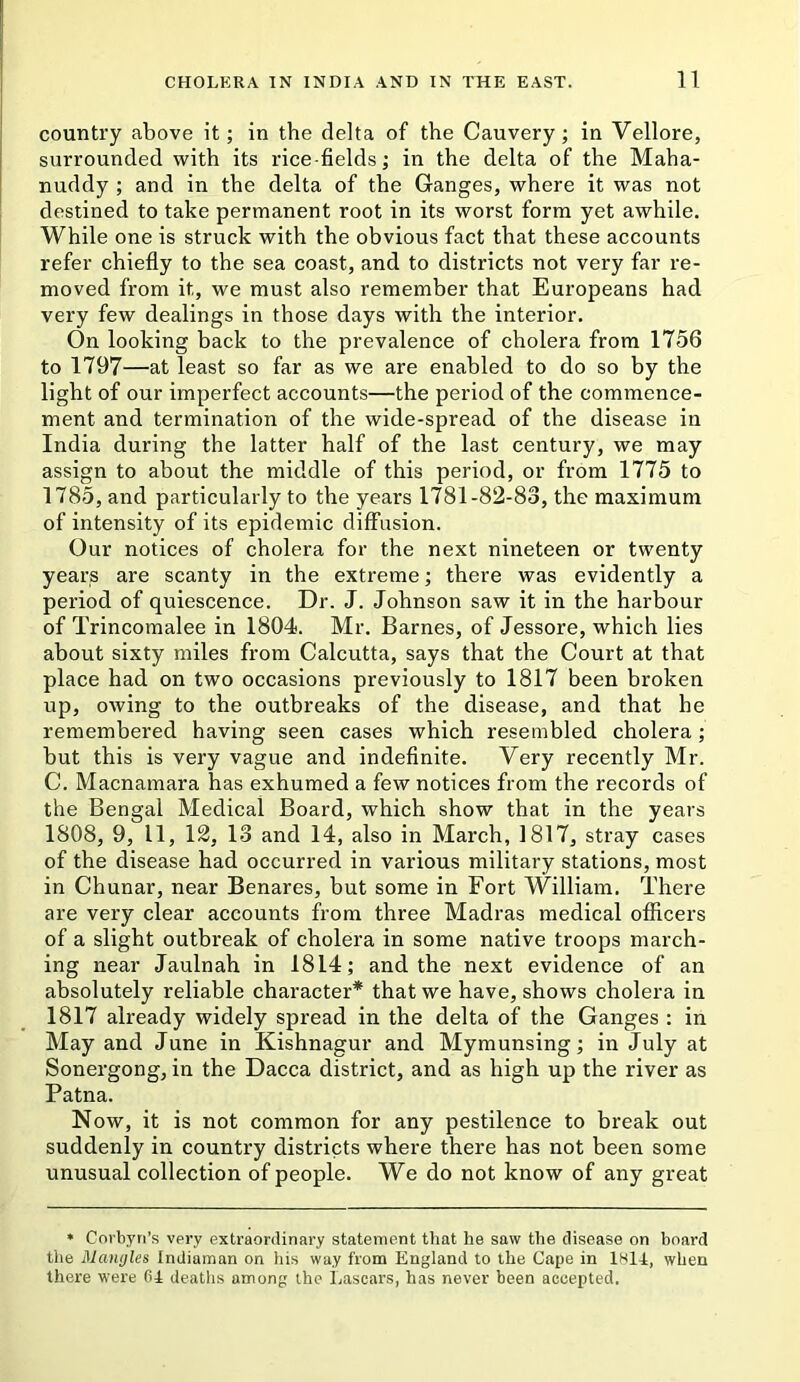 country above it; in the delta of the Cauvery; in Vellore, surrounded with its rice-fields; in the delta of the Maha- nuddy ; and in the delta of the Ganges, where it was not destined to take permanent root in its worst form yet awhile. While one is struck with the obvious fact that these accounts refer chiefly to the sea coast, and to districts not very far re- moved from it, we must also remember that Europeans had very few dealings in those days with the interior. On looking back to the prevalence of cholera from 1756 to 1797—at least so far as we are enabled to do so by the light of our imperfect accounts—the period of the commence- ment and termination of the wide-spread of the disease in India during the latter half of the last century, we may assign to about the middle of this period, or from 1775 to 1785, and particularly to the years 1781-82-83, the maximum of intensity of its epidemic diffusion. Our notices of cholera for the next nineteen or twenty years are scanty in the extreme; there was evidently a period of quiescence. Dr. J. Johnson saw it in the harbour of Trincomalee in 1804. Mr. Barnes, of Jessore, which lies about sixty miles from Calcutta, says that the Court at that place had on two occasions previously to 1817 been broken up, owing to the outbreaks of the disease, and that he remembered having seen cases which resembled cholera ; but this is very vague and indefinite. Very recently Mr. C. Macnamara has exhumed a few notices from the records of the Bengal Medical Board, which show that in the years 1808, 9, 11, 12, 13 and 14, also in March, 1817, stray cases of the disease had occurred in various military stations, most in Chunar, near Benares, but some in Fort William. There are very clear accounts from three Madras medical officers of a slight outbreak of cholera in some native troops march- ing near Jaulnah in 1814; and the next evidence of an absolutely reliable character* that we have, shows cholera in 1817 already widely spread in the delta of the Ganges : in May and June in Kishnagur and Mymunsing; in July at Sonergong, in the Dacca district, and as high up the river as Patna. Now, it is not common for any pestilence to break out suddenly in country districts where there has not been some unusual collection of people. We do not know of any great • Corhyri’s very extraordinary statement that he saw the disease on board the Mangles Indiaman on his way from England to the Cape in 1K14, when there were fi4 deaths among the Lascars, has never been accepted.
