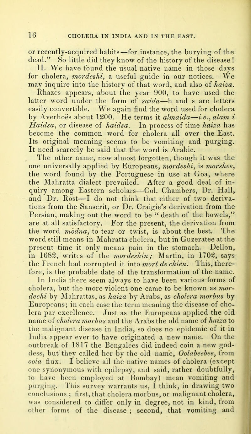 or recently-acquired habits—for instance, the burying of the dead.” So little did they know of the history of the disease ! II. We have found the usual native name in those days for cholera, mordeshi, a useful guide in our notices. We may inquire into the history of that word, and also of haiza. Rhazes appears, about the year 900, to have used the latter word under the form of saida—h and s are letters easily convertible. We again find the word used for cholera by Averhoes about 1200. He terms it almaida—i.e., alam i Haidsa, or disease of haidsa. In process of time haiza has become the common word for cholera all over the East. Its original meaning seems to be vomiting and purging. It need scarcely be said that the word is Arabic. The other name, now almost forgotten, though it was the one universally applied by Europeans, mordeshi, is morshee, the word found by the Portuguese in use at Goa, where the Mahratta dialect prevailed. After a good deal of in- quiry among Eastern scholars—Col. Chambers, Dr. Hall, and Dr. Rost—I do not think that either of two deriva- tions from the Sanscrit, or Dr. Craigie’s derivation from the Persian, making out the word to be “ death of the bowels,” are at all satisfactory. For the present, the derivation from the word modna, to tear or twist, is about the best. The word still means in Mahratta cholera, but in Guzeratee at the present time it only means pain in the stomach. Dellon, in 1682, writes of the mordeshin; Martin, in 1702, says the French had corrupted it into mort de chien. This, there- fore, is the probable date of the transformation of the name. In India there seem always to have been various forms of cholera, but the more violent one came to be known as mor- dechi by Mahrattas, as haiza by Arabs, as cholera morbus by Europeans; in each case the term meaning the disease of cho- lera par excellence. Just as the Europeans applied the old name of cholera morbus and the Arabs the old name of haiza to the malignant disease in India, so does no epidemic of it in India appear ever to have originated a new name. On the outbreak of 1817 the Bengalees did indeed coin a new god- dess, but they called her by the old name, Oolabeebee, from oola flux. I believe all the native names of cholera (except one synonymous with epilepsy, and said, rather doubtfully, to have been employed at Bombay) mean vomiting and purging. This survey warrants us, I think, in drawing two conclusions ; first, that cholera morbus, or malignant cholera, was considered to difi'er only in degree, not in kind, from other forms of the disease ; second, that vomiting and