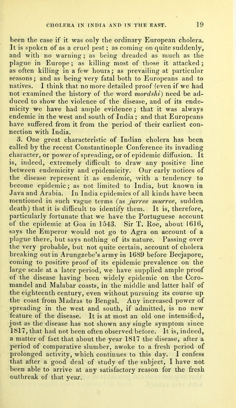 been the case if it was only the ordinary European cholera. It is spoken of as a cruel pest; as coming on quite suddenly, and with no warning; as being dreaded as much as the plague in Europe; as killing most of those it attacked; as often killing in a few hours; as prevailing at particular seasons; and as being very fatal both to Europeans and to natives. I think that no more detailed proof (even if we had not examined the history of the word mordsM) need be ad- duced to show the violence of the disease, and of its ende- micity we have had ample evidence ; that it was always endemic in the west and south of India ; and that Europeans have suffered from it from the period of their earliest con- nection with India. S. One great characteristic of Indian cholera has been called by the recent Constantinople Conference its invading character, or power of spreading, or of epidemic diffusion. It is, indeed, extremely difficult to draw any positive line between endemicity and epidemicity. Our early notices of the disease represent it as endemic, with a tendency to become epidemic; as not limited to India, but known in Java and Arabia. In India epidemics of all kinds have been mentioned in such vague terms (as jurree murree, sudden death) that it is difficult to identify them. It is, therefore, particularly fortunate that we have the Portuguese account of the epidemic at Goa in 1543. Sir T. Roe, about 1616, says the Emperor would not go to Agra on account of a plague there, but says nothing of its nature. Passing over the very probable, but not quite certain, account of cholera breaking out in Arungzebe’s army in 1689 before Beejapore, coming to positive proof of its epidemic prevalence on the large scale at a later period, we have supplied ample proof of the disease having been widely epidemic on the Coro- mandel and Malahar coasts, in the middle and latter half of the eighteenth century, even without pursuing its course up the coast from Madras to Bengal. Any increased power of spreading in the west and south, if admitted, is no new feature of the disease. It is at most an old one intensified, just as the disease has not shown any single symptom since 1817, that had not been often observed before. It is, indeed, a matter of fact that about the year 1817 the disease, after a period of comparative slumber, awoke to a fresh period of prolonged activity, which continues to this day. I confess that after a good deal of study of the subject, I have not been able to arrive at any satisfactory reason for the fresh OLitbreali of that year.