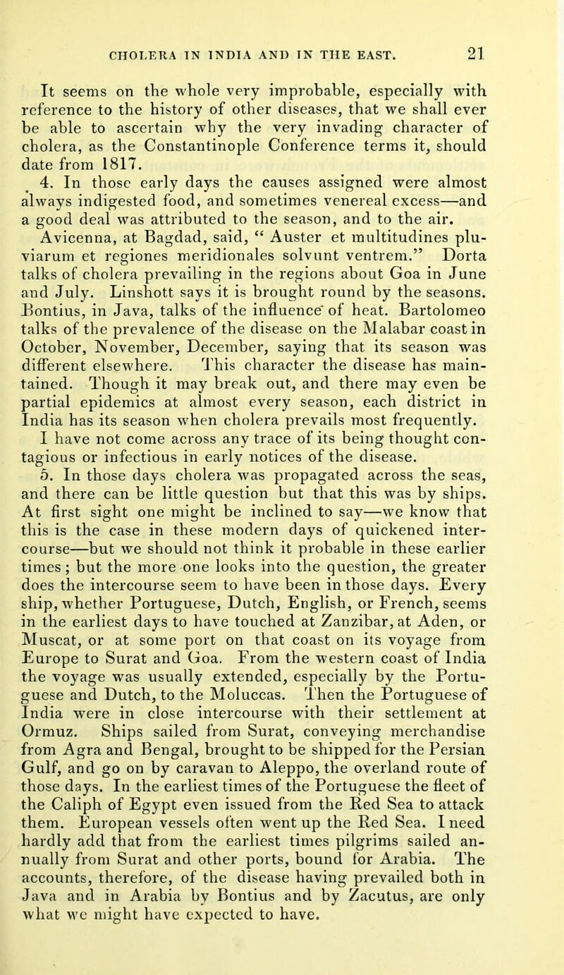 It seems on the whole very improbable, especially with reference to the history of other diseases, that we shall ever be able to ascertain why the very invading character of cholera, as the Constantinople Conference terms it, should date from 1817. 4. In those early days the causes assigned were almost always indigested food, and sometimes venereal excess—and a good deal was attributed to the season, and to the air. Avicenna, at Bagdad, said, “ Auster et multitudines plu- viarum et regiones meridionales solvunt ventrem.” Dorta talks of cholera prevailing in the regions about Goa in June and July. Linshott says it is brought round by the seasons. Bontius, in Java, talks of the influence of heat. Bartolomeo talks of the prevalence of the disease on the Malabar coast in October, November, December, saying that its season was different elsewhere. This character the disease has main- tained. Though it may break out, and there may even be partial epidemics at almost every season, each district in India has its season when cholera prevails most frequently. I have not come across any trace of its being thought con- tagious or infectious in early notices of the disease. 5. In those days cholera was propagated across the seas, and there can be little question but that this was by ships. At first sight one might be inclined to say—we know that this is the case in these modern days of quickened inter- course—but we should not think it probable in these earlier times; but the more one looks into the question, the greater does the intercourse seem to have been in those days. Every ship, whether Portuguese, Dutch, English, or French, seems in the earliest days to have touched at Zanzibar, at Aden, or Muscat, or at some port on that coast on its voyage from Europe to Surat and Goa, From the western coast of India the voyage was usually extended, especially by the Portu- guese and Dutch, to the Moluccas. Then the Portuguese of India were in close intercourse with their settlement at Ormuz. Ships sailed from Surat, conveying merchandise from Agra and Bengal, brought to be shipped for the Persian Gulf, and go on by caravan to Aleppo, the overland route of those days. In the earliest times of the Portuguese the fleet of the Caliph of Egypt even issued from the Red Sea to attack them. European vessels often went up the Red Sea. I need hardly add that from the earliest times pilgrims sailed an- nually from Surat and other ports, bound for Arabia. The accounts, therefore, of the disease having prevailed both in Java and in Arabia by Bontius and by Zacutus, are only what we might have expected to have.