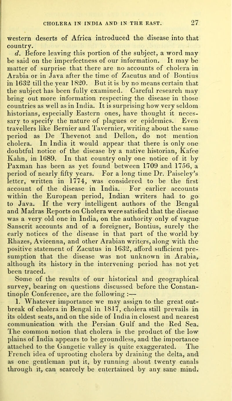 i western deserts of Africa introduced the disease into that ( country. ' d. Before leaving this portion of the subject, a word may be said on the imperfectness of our information. It may be I matter of surprise that there are no accounts of cholera in i Arabia or in Java after the time of Zacutus and of Bontius i in 1632 till the year 1820. But it is by no means certain that I the subject has been fully examined. Cai'eful research may bring out more information respecting the disease in those countries as well as in India. It is surprising how very seldom historians, especially Eastern ones, have thought it neces- sary to specify the nature of plagues or epidemics. Even travellers like Bernier and Tavernier, writing about the same period as De Thevenot and Dellon, do not mention cholera. In India it would appear that there is only one doubtful notice of the disease by a native historian, Kafee Kahn, in 1689. In that country only one notice of it by Paxman has been as yet found between 1709 and 1756, a period of nearly fifty years. For a long time Dr. Paiseley^s letter, written in 1774, was considered to be the first account of the disease in India. For earlier accounts within the European period, Indian writers had to go. to Java. If the very intelligent authors of the Bengal and Madras Reports on Cholera were satisfied that the disease was a very old one in India, on the authority only of vague Sanscrit accounts and of a foreigner, Bontius, surely the early notices of the disease in that part of the world by Rhazes, Avicenna, and other Arabian writers, along with the positive statement of Zacutus in 1632, afford sufficient pre- sumption that the disease was not unknown in Arabia,, although its history in the intervening period has not yet been traced. Some of the results of our historical and geographical survey, bearing on questions discussed before the Constan- tinople Conference, are the following 1. Whatever importance we may assign to the great out- break of cholera in Bengal in 1817, cholera still prevails in its oldest seats, and on the side of India in closest and nearest communication with the Persian Gulf and the Red Sea.. The common notion that cholera is the product of the low plains of India appears to be groundless, and the importance attached to the Gangetic valley is quite exaggerated. The French idea of uprooting cholera by draining the delta, and as one gentleman put it, by running about twenty canals through it, can scarcely be entertained by any sane mind.