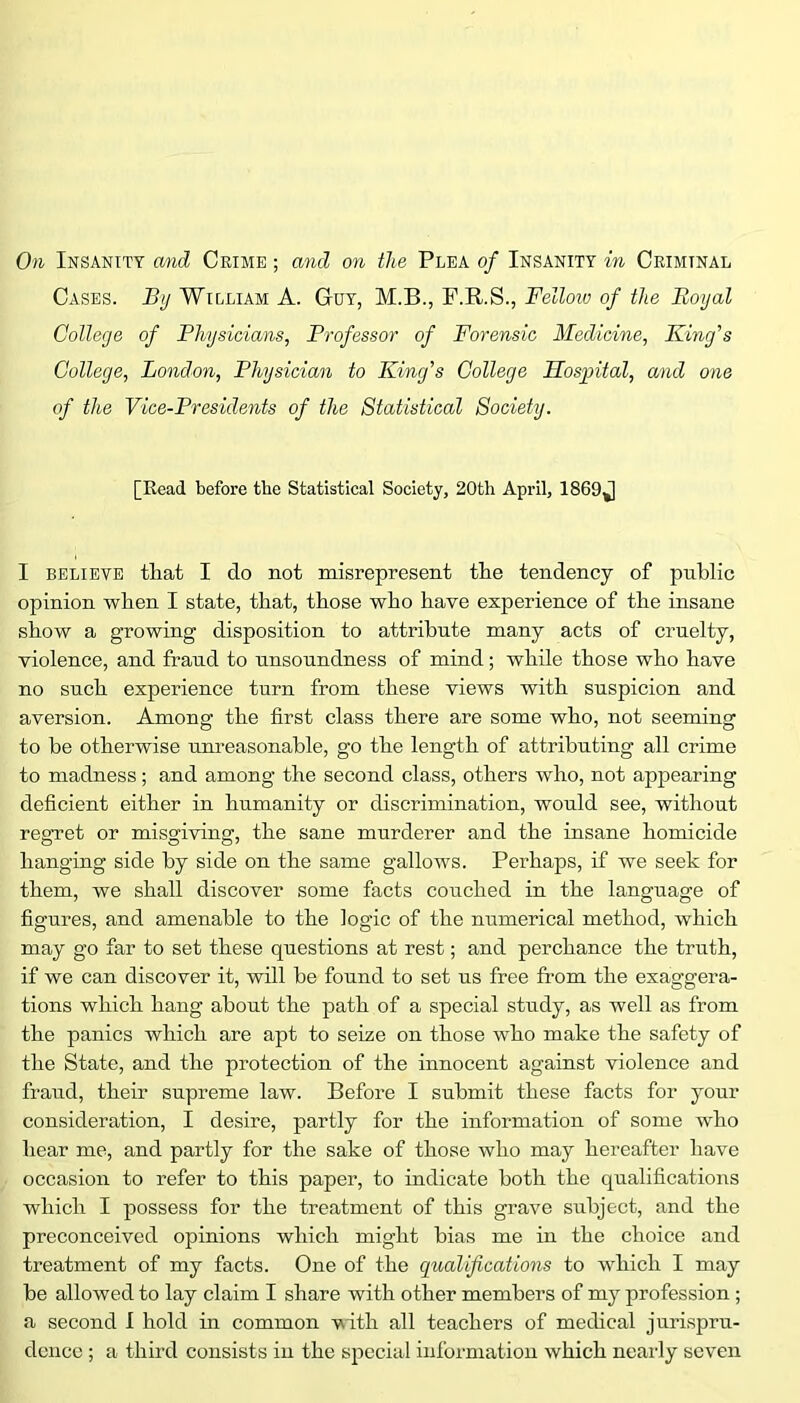 Cases. By William A. Guy, M.B., F.R.S., Felloiv of the Boyal College of Fhysioians, Professor of Forensic Medicine, Fing's College, London, Physician to King's College Hospital, and one of the Vice-Presidents of the Statistical Society. [Read before the Statistical Society, 20th April, 1869J I believe that I do not misrepresent the tendency of public opinion when I state, that, those who have experience of the insane show a growing disposition to attribute many acts of cruelty, violence, and fraud to unsoundness of mind; while those who have no such experience turn from these views with suspicion and aversion. Among the first class there are some who, not seeming to be otherwise unreasonable, go the length of attributing all crime to madness ; and among the second class, others who, not appearing deficient either in humanity or discrimination, would see, without regret or misgiving, the sane murderer and the insane homicide hanging side by side on the same gallows. Perhaps, if we seek for them, we shall discover some facts couched in the language of figures, and amenable to the logic of the numerical method, which may go far to set these questions at rest; and perchance the truth, if we can discover it, will he found to set us free from the exaggera- tions which hang about the path of a special study, as well as from the panics which are apt to seize on those who make the safety of the State, and the protection of the innocent against violence and fraud, their supreme law. Before I submit these facts for your consideration, I desire, partly for the information of some who hear me, and partly for the sake of those who may hereafter have occasion to refer to this paper, to indicate both the qualifications which I possess for the treatment of this grave subject, and the preconceived opinions which might bias me in the choice and treatment of my facts. One of the qualifications to which I may he allowed to lay claim I share with other members of my profession ; a second I hold in common vith all teachers of medical jurispru- dence ; a third consists in the special information which nearly seven