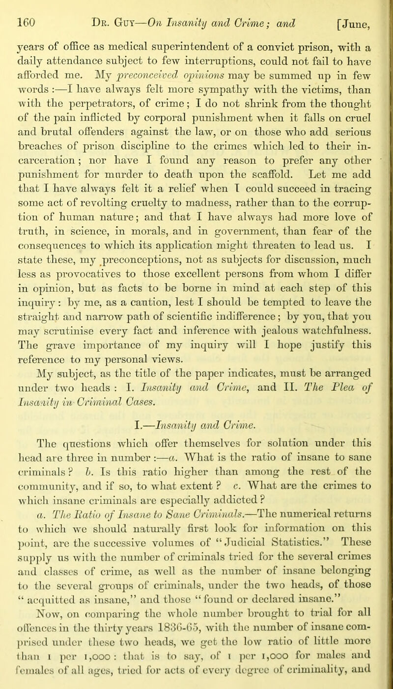 years of office as medical superintendent of a convict prison, witli a daily attendance subject to few interruptions, could not fail to have afforded me. My preconceived, opinions may be summed up in few Avords :—I have always felt more sympathy with the victims, than Avith the perpetrators, of crime; I do not shrink from the thought of the pain inflicted by corporal punishment when it falls on cruel and brutal offenders against the law, or on those who add serious breaches of prison discipline to the crimes which led to their in- carceration ; nor have I found any reason to prefer any other punishment for m order to death upon the scaffold. Let me add that I have always felt it a relief when I could succeed in tracing some act of revolting cruelty to madness, rather than to the corrup- tion of human nature; and that I have ahvays had more love of truth, in science, in morals, and in government, than fear of the consequences to Avhich its application might threaten to lead us. I state these, my preconceptions, not as subjects for discussion, much less as provocatives to those excellent persons from Avhom I differ in opinion, but as facts to be borne in mind at each step of this inquiry: by me, as a caution, lest I should be tempted to leave the straight and nan'OAV path of scientific indifference; by you, that you may scrutinise eveiy fact and inference Avith jealous watchfulness. The grave importance of my inquiry will I hope justify this reference to my personal Aoews. My subject, as the title of the paper indicates, must be arranged under tAvo heads : I. Insanity and Crime,, and II. The Plea of Insanity in Criminal Cases. I.—Insanity and Crime. Tlie questions Avhich offer themselves for solution under this head are three in number :—a. What is the ratio of insane to sane criminals ? 1. Is this ratio higher than among the rest of the community, and if so, to what extent ? c. What are the crimes to Avhich insane criminals are especially addicted ? a. The Patio of Lisane to Sane Criminals.—The numerical returns to which Ave should natui-ally first look for information on this ])oint, arc the successive volumes of “Judicial Statistics.” These supply us Avith the number of criminals tried for the several crimes and classes of crime, as Avell as the numbei’ of insane belonging to the several groups of criminals, under the tAVO heads, of those “ acquitted as insane,” and those “ found or declai’cd insane.” Noav, on comparing the Avhole number brought to trial for all olfencesin the thirty years I83G-G5, Avith the number of insane com- ])riscd under these tAvo heads, avo get the Ioav ratio of little more Ilian 1 per i,ooo: that is to say, of i per i,ooo for males and females of all ages, tried for acts of every degree of criminality, and
