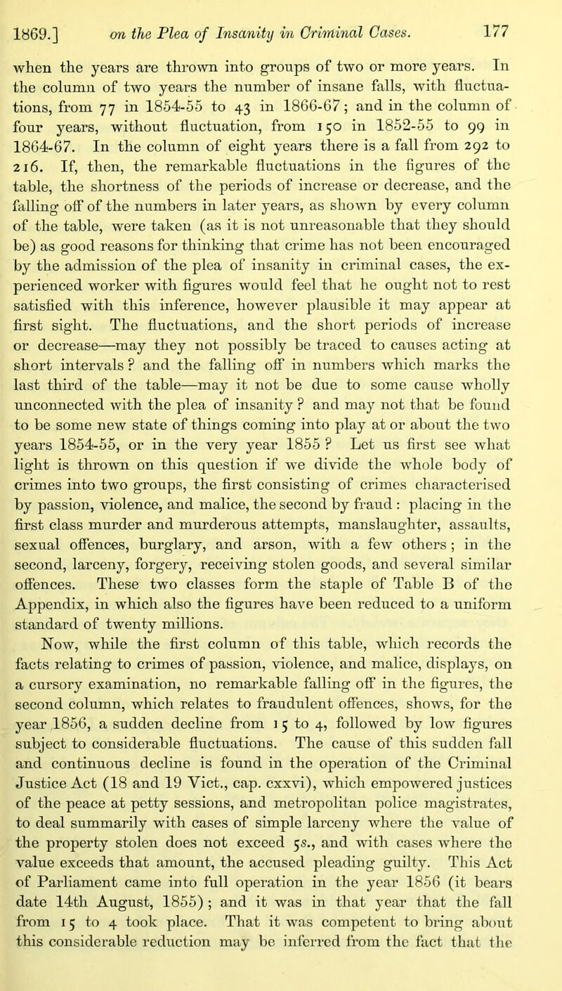 when the years are thrown into groups of two or more years. In the column of two years the number of insane falls, with fluctua- tions, from 77 in 1864-55 to 43 in 1866-67; and in the column of four years, without fluctuation, from 150 in 1852-55 to 99 in 1864-67. In the column of eight years there is a fall from 292 to 216. If, then, the remarkable fluctuations in the figures of the table, the shortness of the periods of increase or decrease, and the falling off of the numbers in later years, as shown by every column of the table, were taken (as it is not unreasonable that they should be) as good reasons for thinking that crime has not been encouraged by the admission of the plea of insanity in criminal cases, the ex- perienced worker with figures would feel that he ought not to rest satisfied with this inference, however plausible it may appear at first sight. The fluctuations, and the short periods of increase or decrease—may they not possibly be traced to causes acting at short intervals ? and the falling off in numbers which marks the last third of the table—may it not be due to some cause wholly unconnected with the plea of insanity ? and may not that be found to be some new state of things coming into play at or about the two years 1854-55, or in the very year 1855 ? Let us first see what light is thrown on this question if we divide the whole body of crimes into two groups, the first consisting of crimes characterised by passion, violence, and malice, the second by fraud : placing in the first class murder and murderous attempts, manslaughter, assaults, sexual offences, burglary, and arson, with a few others; in the second, larceny, forgery, receiving stolen goods, and several similar offences. These two classes form the staple of Table B of the Appendix, in which also the figures have been reduced to a uniform standard of twenty millions. Now, while the first column of this table, which records the facts relating to crimes of passion, violence, and malice, displays, on a cursory examination, no remarkable falling off in the figures, the second column, which relates to fraudulent offences, shows, for the year 1856, a sudden decline from i 5 to 4, followed by low figures subject to considerable fluctuations. The cause of this sudden fall and continuous decline is found in the operation of the Criminal Justice Act (18 and 19 Viet., cap. cxxvi), which empowered justices of the peace at petty sessions, and metropolitan police magistrates, to deal summarily with cases of simple larceny where the value of the property stolen does not exceed 5s., and with cases where the value exceeds that amount, the accused pleading guilty. This Act of Parliament came into full operation in the year 1856 (it bears date 14th August, 1855) ; and it was in that year that the fall from 15 to 4 took place. That it was competent to bring about this considerable reduction may be inferred from the fact that tlie