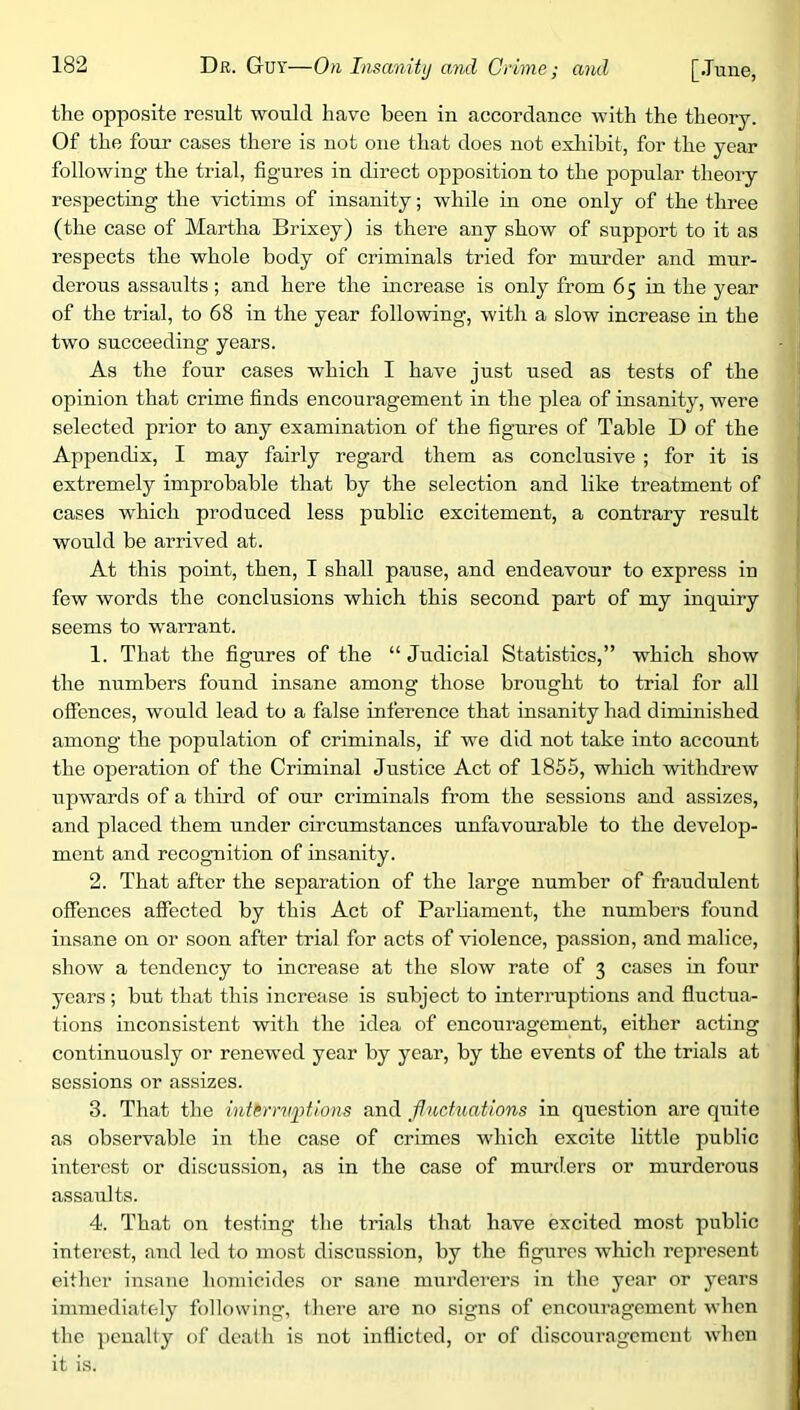 the opposite result would have been in aceordance with the theory. Of the four cases there is not one that does not exliibit, for the year following the trial, figures in direct opposition to the popular theory respecting the victims of insanity; while in one only of the three (the case of Martha Brixey) is there any show of support to it as respects the whole body of criminals tried for mm’der and mur- derous assaults; and here the increase is only from 65 in the year of the trial, to 68 in the year following, with a slow increase in the two succeeding years. As the four cases which I have just used as tests of the opinion that crime finds encouragement in the plea of insanity, were selected prior to any examination of the figures of Table D of the Appendix, I may fairly regard them as conclusive ; for it is extremely improbable that by the selection and like treatment of cases which produced less public excitement, a contrary result would be arrived at. At this point, then, I shall pause, and endeavour to express in few words the conclusions which this second part of my inquiry seems to warrant. 1. That the figures of the “ Judicial Statistics,” which show the numbers found insane among those brought to trial for all offences, would lead to a false inference that insanity had diminished among the population of criminals, if we did not take into account the operation of the Criminal Justice Act of 1855, which withdrew upwards of a third of our criminals from the sessions and assizes, and placed them under circumstances unfavourable to the develop- ment and recognition of insanity. 2. That after the separation of the large number of fraudulent offences affected by this Act of Parliament, the numbers found insane on or soon after trial for acts of violence, passion, and malice, show a tendency to increase at the slow rate of 3 cases in four years; but that this increase is subject to interruptions and fluctua- tions inconsistent with the idea of encouragement, either acting continuously or renewed year by year, by the events of the trials at sessions or assizes. 3. That the intirm/ptlons and flnchmtions in question are quite as observable in the case of crimes which excite little public interest or discussion, as in the case of murders or murderous assaults. 4. That on testing the trials that have excited most public interest, and led to most discussion, by the figures Avhich represent either insane homicides or sane murdei’crs in the year or years immediately following, there are no signs of encouragement when the penalty of death is not inflicted, or of discouragement when it is.