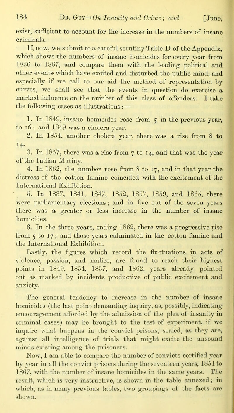 exist, sufficient to account for the increase in the numbers of insane criminals. If, now, we submit to a careful scrutiny Table D of the Appendix, wdiich shows the numbers of insane homicides for every year from 1836 to 1867, and compare them with the leading political and other events* which have excited and disturbed the public mind, and especially if we call to our aid the method of representation by curves, w'e shall see that the events in question do exercise a marked influence on the number of this class of offenders. I take the following cases as illustrations:— 1. In 1849, insane homicides rose from 5 in the previous year, to 16 : and 1849 wns a cholera year. 2. In 1854, another cholera year, there was a rise from 8 to 14. 3. In 1857, there was a rise from 7 to 14, and that was the year of the Indian Mutiny. 4. In 1862, the number rose from 8 to 17, and in that year the distress of the cotton famine coincided with the excitement of the International Exhibition. 5. In 1837, 1841, 1847, 1852, 1857, 1859, and 1865, there were parliamentary elections; and in five out of the seven years there was a greater or less increase in the number of insane homicides. 6. In the three years, ending 1862, there was a progressive rise from 5 to 17; and those years culminated in the cotton famine and the International Exhibition. Lastly, the figures which record the fluctuations in acts of violence, passion, and malice, are found to reach their highest points in 1849, 1854, 1857, and 1862, years ah'eady pointed out as marked by incidents productive of public excitement and anxiety. The general tendency to increase in the number of insane homicides (the last point demanding inquiry, as, possibly, indicating encouragement afforded by the admission of the plea of insanity in criminal cases) may be brought to the test of experiment, if wc inquire what happens in the convict prisons, sealed, as they are, against all intelligence of trials that might excite the unsound minds existing among the prisoners. Now, I am able to compare the number of convicts certified year by year in all the convict prisons during the seventeen years, 1851 to 1867, with the number of insane homicides in the same years. The result, which is very instructive, is shown in the table annexed; in which, as in many previous tables, two groupings of the facts arc shown.