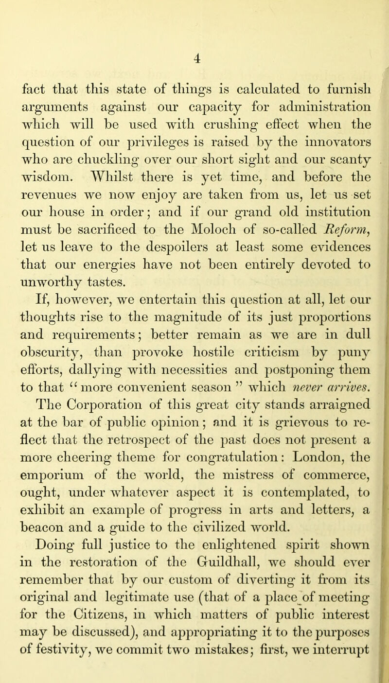 fact that this state of things is calculated to furnish arguments against our capacity for administration which will be used with crushing effect when the question of our privileges is raised by the innovators who are chuckling over our short sight and our scanty wisdom. Whilst there is yet time, and before the revenues we now enjoy are taken from us, let us set our house in order; and if our grand old institution must be sacrificed to the Moloch of so-called Reform, let us leave to the despoilers at least some evidences that our energies have not been entmely devoted to unworthy tastes. If, however, we entertain this question at all, let our thoughts rise to the magnitude of its just proportions and requirements; better remain as we are in dull obscurity, than provoke hostile criticism by puny efforts, dallying with necessities and postponing them to that “more convenient season ” which never arrives. The Corporation of this great city stands arraigned at the bar of public opinion; and it is grievous to re- flect that the retrospect of the past does not present a more cheering theme for congratulation: London, the emporium of the world, the mistress of commerce, ought, under whatever aspect it is contemplated, to exhibit an example of progress in arts and letters, a beacon and a guide to the civilized world. Doing full justice to the enlightened spirit shown in the restoration of the Guildhall, we should ever remember that by our custom of diverting it from its original and legitimate use (that of a place of meeting for the Citizens, in which matters of public interest may be discussed), and appropriating it to the purposes of festivity, we commit two mistakes; first, we interrupt