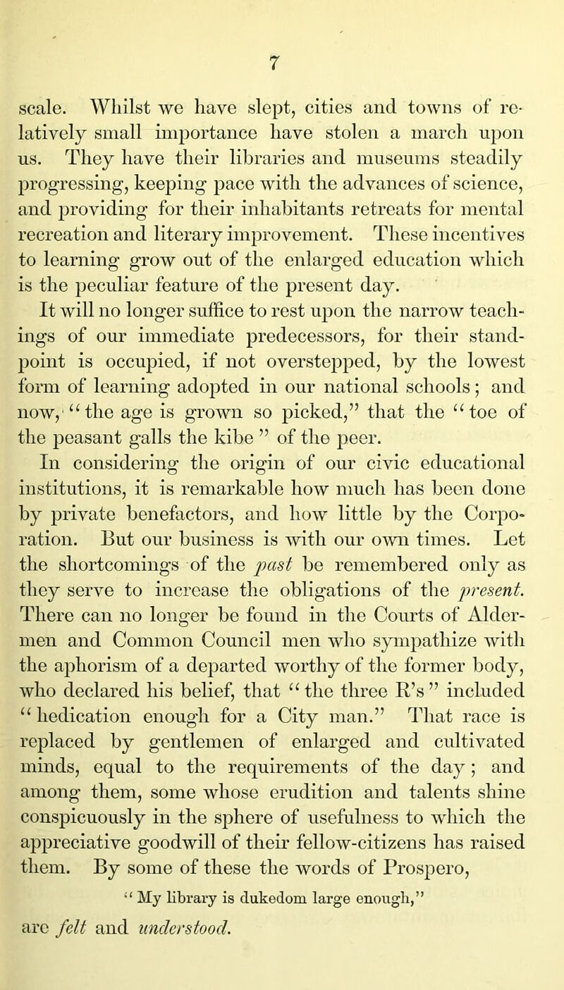 scale. Whilst we have slept, cities and towns of re- latively small ini2)ortance have stolen a inarch ujion us. They have their libraries and museums steadily jDrogressing, keejDing jDace with the advances of science, and jiroviding for their inhabitants retreats for mental recreation and literary im^Drovement. These incentives to learning grow out of the enlarged education which is the jieculiar feature of the present day. It will no longer suffice to rest ujDon the narrow teach- ings of our immediate predecessors, for their stand- 13oint is occupied, if not overstejDjied, by the lowest form of learning adojited in our national schools; and now,'“the age is grown so jiicked,” that the “toe of the jDeasant galls the kibe ” of the jieer. In considering the origin of our civic educational institutions, it is remarkable how much has been done by private benefactors, and how little by the Corjio- ration. But our business is with our omi times. Let the shortcomings of the past be remembered only as they serve to increase the obligations of the present. There can no longer be found in the Courts of Aider- men and Common Council men who sym^iathize with the ajDhorism of a dej^arted worthy of the former body, who declared his belief, that “the three R’s” included “ hedication enough for a City man.” That race is replaced by gentlemen of enlarged and cultivated minds, equal to the requirements of the day; and among them, some whose erudition and talents shine conspicuously in the sphere of usefulness to which the appreciative goodwill of their fellow-citizens has raised them. By some of these the words of Pros^Dero, “ My library is dukedom large enougli,” are felt and understood.