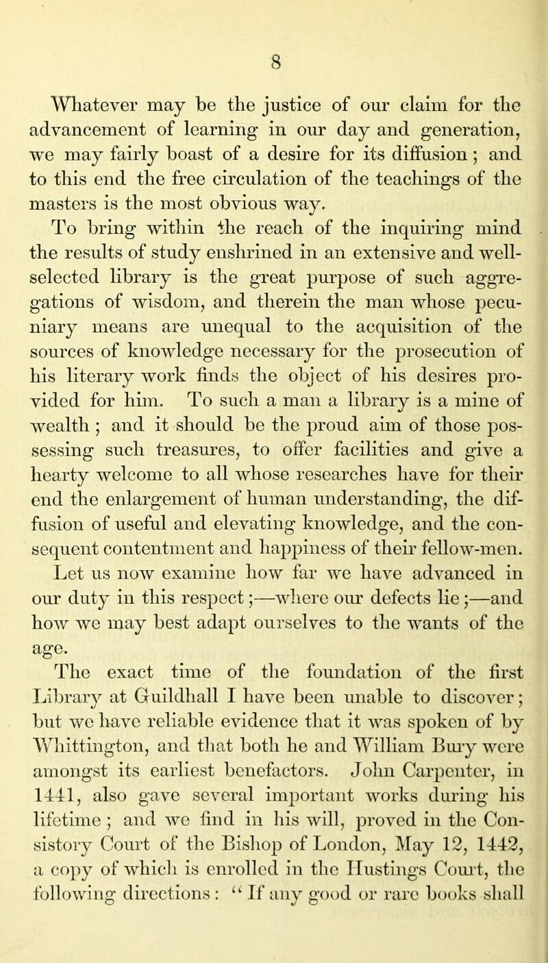 Whatever may be the justice of our claim for the advancement of learning in our day and generation, we may fairly boast of a desire for its diffusion; and to this end the free circulation of the teachings of the masters is the most obvious way. To bring within the reach of the inquiring mind the results of study enslndned in an extensive and well- selected library is the great purpose of such aggre- gations of wisdom, and therein the man whose pecu- niary means are unequal to the acquisition of the sources of knowledge necessary for the prosecution of his literary work finds the object of his desires pro- vided for him. To such a man a library is a mine of wealth ; and it should be the proud aim of those pos- sessing such treasures, to offer facilities and give a hearty welcome to all whose researches have for their end the enlargement of human understanding, the dif- fusion of useful and elevating knowledge, and the con- sequent contentment and happiness of theu* fellow-men. Let us now examine how far we have advanced in our duty in this respect;—where om’ defects lie 5—and how we may best adapt ourselves to the wants of the age. The exact time of the foundation of the first Library at Guildhall I have been unable to discover; but we have reliable evidence that it was spoken of by Whittington, and that both he and William Bmy were amongst its earliest benefactors. John Carpenter, in 1441, also gave several important works during his lifetime ; and Ave find in his will, j)roved in the Con- sistory Court of the Bishop of London, May 12, 1442, a co})y of which is enrolled in the Hustings Com t, the following directions : “ If any good or rare books shall