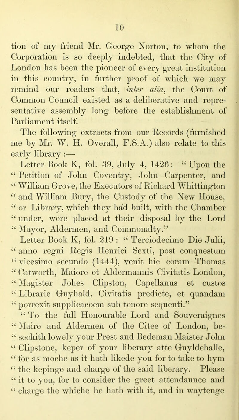 tion of my friend Mr. George Norton, to whom tlie Corporation is so deeply indebted, that the City of London has been the pioneer of every great institution in this country, in further proof of which we may remind our readers that, inter alia, the Court of Common Council existed as a deliberative and repre- sentatNe assembly long before the establishment of Parliament itself. The following extracts from our Records (furnished me by Mr. W. H. Overall, F.S.A.) also relate to this early library :— Letter Book K, fob 39, July 4, 1426 : “ Upon the “ Petition of John Coventry, John Carpenter, and “ William Grove, the Executors of Richard Whittington “ and William Bury, the Custody of the New House, “ or Library, which they had built, with the Chamber “ under, were placed at their disposal by the Lord “ Mayor, Aldermen, and Commonalty.” Letter Book K, fob 219 : “ Terciodecimo Die Julii, “ anno regni Regis Henrici Sexti, post conquestum “ vicesimo secundo (1444), venit hie coram Thomas “ Catworth, Maiore et Aldermannis Civitatis London, “ Magister Johes Clipston, Capellanus et custos “ Librarie Guyhald. Civitatis predicte, et quandam porrexit supplicacoem sub tenore sequenti.” “ To the full Honourable Lord and Souveraignes “ Mairc and Aldermen of the Citee of London, be- “ sechith lowely yom- Prest and Bcdenian Maister John “ Clipstonc, keper of your liberary atte Guyldehallc, ‘ ^ for as mochc as it hath likede you for to take to hym “ the kepinge and charge of the said liberary. Please “ it to you, for to consider the greet attcndaunce and “ charge the whicho ho hath with it, and in waytenge