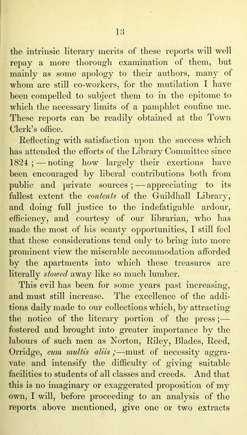 the intrinsic literary merits of these reports will well repay a more thorough examination of them, but mainly as some apology to their authors, many of whom are still co-workers, for the mutilation I have been compelled to subject them to in the epitome to which the necessary limits of a pamphlet confine me. These reports can be readily obtained at the Town Clerk’s office. Reflecting with satisfaction upon the success which has attended the efforts of the Library Committee since 1824;—noting how largely their exertions have been encom’aged by liberal contributions both fi’om public and private sources ; — appreciating to its fullest extent the contents of the Guildliall Library, and doing full justice to the indefatigable ardour, efficiency, and courtesy of our librarian, who has made the most of his scanty opportunities, I still feel that these considerations tend only to bring into more prominent view the miserable accommodation afforded by the apartments into which these treasures are literally stowed away like so much lumber. This evil has been for some years jDast increasing, and must still increase. The excellence of the addi- tions daily made to our collections which, by attracting the notice of the literary portion of the press;— fostered and brought into greater importance by the labours of such men as Norton, Riley, Blades, Reed, Orridge, cum multis aliis;—must of necessity aggra- vate and intensify the difficulty of giving suitable facilities to students of all classes and creeds. And that this is no imaginary or exaggerated proposition of my own, I will, before proceeding to an analysis of the reports above mentioned, give one or two extracts