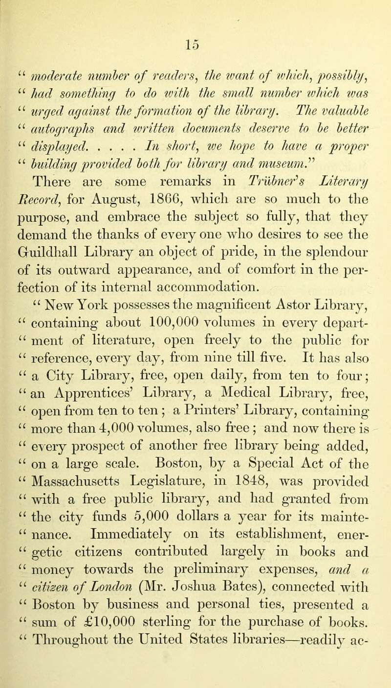 “ moderate number of readers^ the uiant of vjhich, possiblyj “ had something to do with the small number tvldch tvas “ urged against the formation of the library. The valuable “ autographs and ivritten documents deserve to be better “ displayed. . ... In short, we hope to have a proper “ building provided both for library and museum.’’'’ Tliere are some remarks in Trubner’s Literary Record, for August, 1866, which are so much to the purpose, and embrace the subject so fully, that they demand the thanks of every one who desires to see the Guildhall Library an object of pride, in the splendour of its outward appearance, and of comfort in the per- fection of its internal accommodation. “ New York possesses the magnificent Astor Library, “ containing about 100,000 volumes in every depart- “ ment of literature, open freely to the public for “ reference, every day, from nine till five. It has also “ a City Library, free, open daily, from ten to four; “ an Apprentices’ Library, a Medical Library, free, “ open from ten to ten ; a Printers’ Library, containing “ more than 4,000 volumes, also free ; and now there is “ every prospect of another free library being added, “ on a large scale. Boston, by a Special Act of the “ Massachusetts Legislature, in 1848, was provided “ with a free public library, and had granted from “ the city funds 5,000 dollars a year for its mainte- “ nance. Immediately on its establishment, ener- “ getic citizens contributed largely in books and “ money towards the preliminary expenses, and a “ citizen of London (Mr. Joshua Bates), connected with “ Boston by business and personal ties, presented a “ sum of £10,000 sterling for the purchase of books. “ Throughout the United States libraries—readily ac-