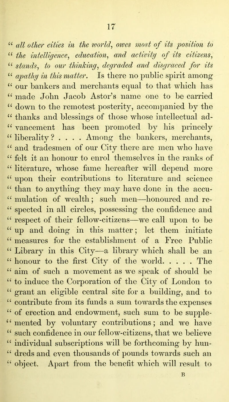 “ all other cities in the worlds owes most of its position to “ the intelligence, education, and activity of its citizens, “ stands, to our thinking, degraded and disgraced for its “ apathy in this matter. Is there no public spirit among “ our bankers and merchants equal to that which has “ made John Jacob Astor’s name one to be carried “ down to the remotest posterity, accompanied by the “ thanks and blessings of those whose intellectual ad- “ vancement has been promoted by his princely “liberality? .... Among the bankers, merchants, “ and tradesmen of our City there are men who have “ felt it an honour to enrol themselves in the ranks of “ literature, whose fame hereafter will depend more “ upon their contributions to literature and science “ than to anything they may have done in the accu- “ mulation of wealth; such men—honoured and re- “ spected in all circles, possessing the confidence and “ respect of their fellow-citizens—we call upon to be “ up and doing in this matter; let them initiate “ measures for the establishment of a Free Public “ Library in this City—a library which shall be an “ honour to the first City of the world. .... The “ aim of such a movement as we speak of should bo “ to induce the Corporation of the City of London to “ grant an eligible central site for a building, and to “ contribute from its funds a sum towards the expenses “ of erection and endowment, such sum to be supjJe- ‘ ‘ mented by voluntary contributions; and we have “ such confidence in our fellow-citizens, that we believe “ individual subscriptions will be forthcoming by hun- “ dreds and even thousands of pounds towards such an “ object. Apart from the benefit which will result to B