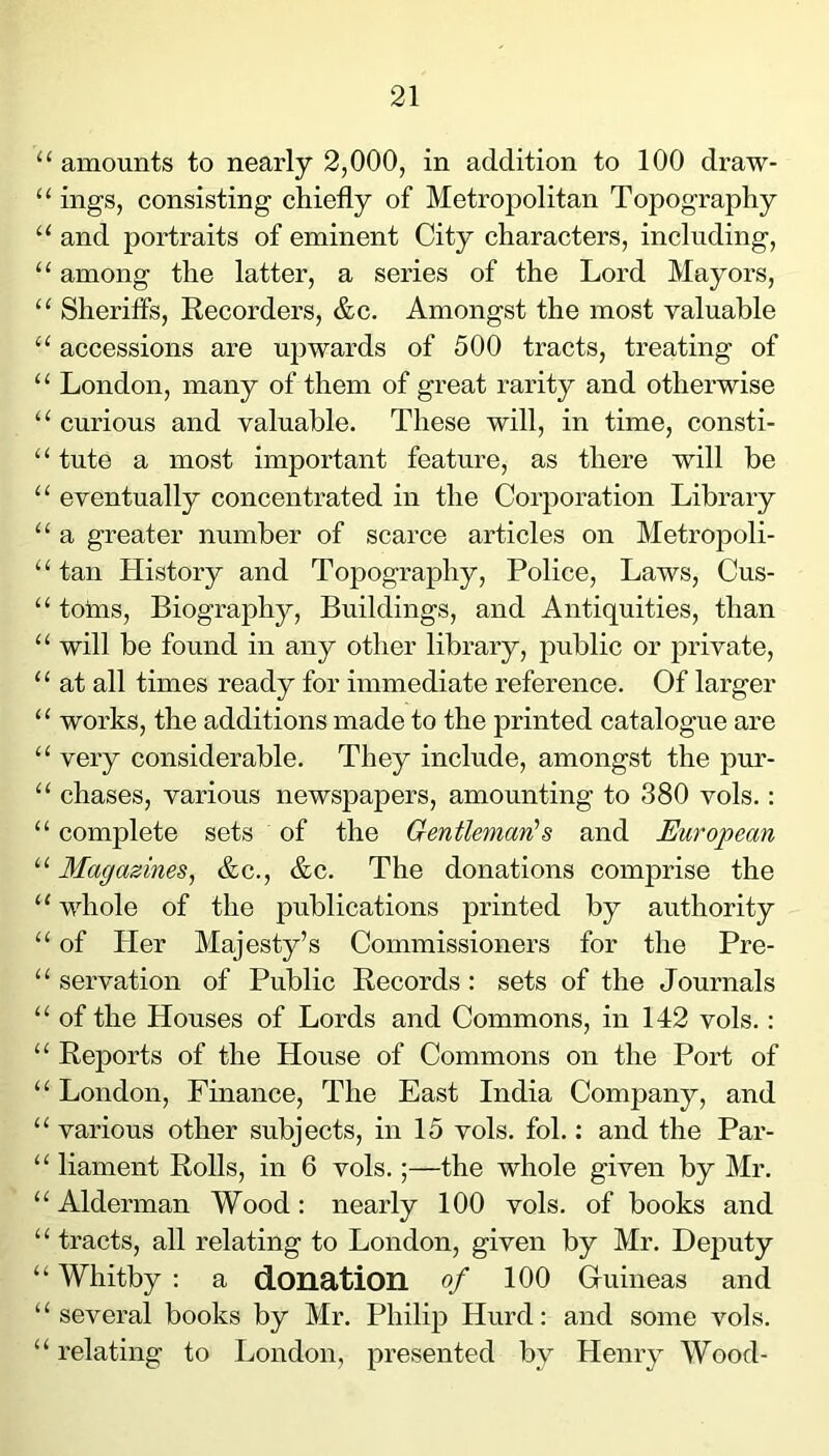 “ amounts to nearly 2,000, in addition to 100 draw- “ ings, consisting chiefly of Metroj)olitan Topography and portraits of eminent City characters, including, “ among the latter, a series of the Lord Mayors, “ Sheriffs, Recorders, &c. Amongst the most valuable “ accessions are upwards of 500 tracts, treating of “ London, many of them of great rarity and otherwise “ curious and valuable. These will, in time, consti- “ tute a most important feature, as there will be “ eventually concentrated in the Corporation Library “ a greater number of scarce articles on Metropoli- “ tan History and Topography, Police, Laws, Cus- “ tohis. Biography, Buildings, and Antiquities, than “ will be found in any other library, public or private, “ at all times ready for immediate reference. Of larger “ works, the additions made to the printed catalogue are “ very considerable. They include, amongst the pur- “ chases, various newspapers, amounting to 380 vols.: “ complete sets of the Gentleman!s and European “ Magazines, &c., &c. The donations comprise the ‘‘ whole of the publications printed by authority “ of Her Majesty’s Commissioners for the Pre- “ servation of Public Records: sets of the Journals “ of the Houses of Lords and Commons, in 142 vols.: “ Reports of the House of Commons on the Port of “ London, Finance, The East India Company, and “ various other subjects, in 15 vols. fob : and the Par- “ liament Rolls, in 6 vols.;—the whole given by Mr. “ Alderman Wood: nearly 100 vols. of books and “ tracts, all relating to London, given by Mr. Deputy “ Whitby : a donation of 100 Guineas and ‘ ‘ several books by Mr. Philip Hurd: and some vols. “ relating to London, presented by Henry Wood-