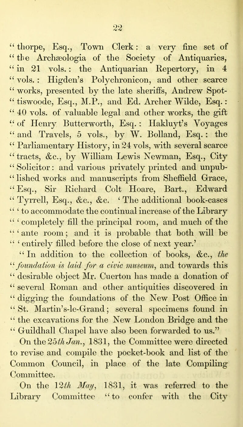 “ tliorpe, Esq., Town Clerk: a very fine set of “the Archseologia of the Society of Antiquaries, “in 21 vols.: the Antiquarian Repertory, in 4 “ vols. : Higden’s Polychronicon, and other scarce “ works, presented by the late sheriffs, Andrew Spot- “ tiswoode. Esq., M.P., and Ed. Archer Wilde, Esq.: “ 40 vols. of valuable legal and other works, the gift “ of Henry Butterworth, Esq. : Hakluyt’s Voyages “ and Travels, 5 vols., by W. Bolland, Esq. : the “ Parliamentary History, in 24 vols, with several scarce “tracts, &c., by William Lewis Newman, Esq., City “Solicitor: and various privately printed and unpub- ‘ ‘ lished works and manuscripts from Sheffield Grace, “ Esq., Sir Richard Colt Hoare, Bart., Edward “ Tyrrell, Esq., &c., &c. ^ The additional book-cases “Ho accommodate the continual increase of the Library “ ‘ completely fill the principal room, and much of the ‘ ‘ ‘ ante room; and it is probable that both will be “ ‘ entii-ely filled before the close of next year.’ “ In addition to the collection of books, &c., ^/le ^'•foundation is laid for a civic museum^ and towards this “ desirable object Mr. Cuerton has made a donation of “ several Roman and other antiquities discovered in “ digging the foundations of the New Post Office in “St. Martin’s-le-Grand; several specimens found in “ the excavations for the New London Bridge and the “ Guildhall Chapel have also been forwarded to us.” On the25ifA 1831, the Committee were directed to revise and compile the pocket-book and list of the Common Council, in place of the late Compiling Committee. On the 12^A 1831, it was referred to the Library Committee “to confer with the City