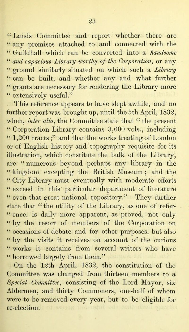 Lands Committee and report whether there are “ any premises attached to and connected with the “ Guildhall which can be converted into a handsome “ and capacious Library tvorthy of the Corporation^ or any “ ground similarly situated on which such a Library “ can be built, and whether any and what further grants are necessary for rendering the Library more “ extensively useful.” This reference appears to have slept awhile, and no further report was brought up, until the 5th April, 1832, when, inter alia, the Committee state that “ the present “ Corporation Library contains 3,600 vols., including “ 1,200 tractsand that the works treating of London or of English history and topography requisite for its illustration, which constitute the bulk of the Library, are “ numerous beyond perhaps any library in the ‘‘kingdom excepting the British Museum; and the “ City Library must eventually with moderate efforts “ exceed in this particular department of literatm-e “ even that great national repository.” They fm'ther state that “ the utility of the Library, as one of refer- “ ence, is daily more apparent, as proved, not only “ by the resort of members of the Corporation on “ occasions of debate and for other purposes, but also “ by the visits it receives on account of the curious “ works it contains from several writers who have “ borrowed largely from them.” On the 12th April, 1832, the constitution of the Committee was changed from thirteen members to a Special Committee, consisting of the Lord Mayor, six Aldermen, and thirty Commoners, one-half of whom were to be removed every year, but to be eligible for re-election.