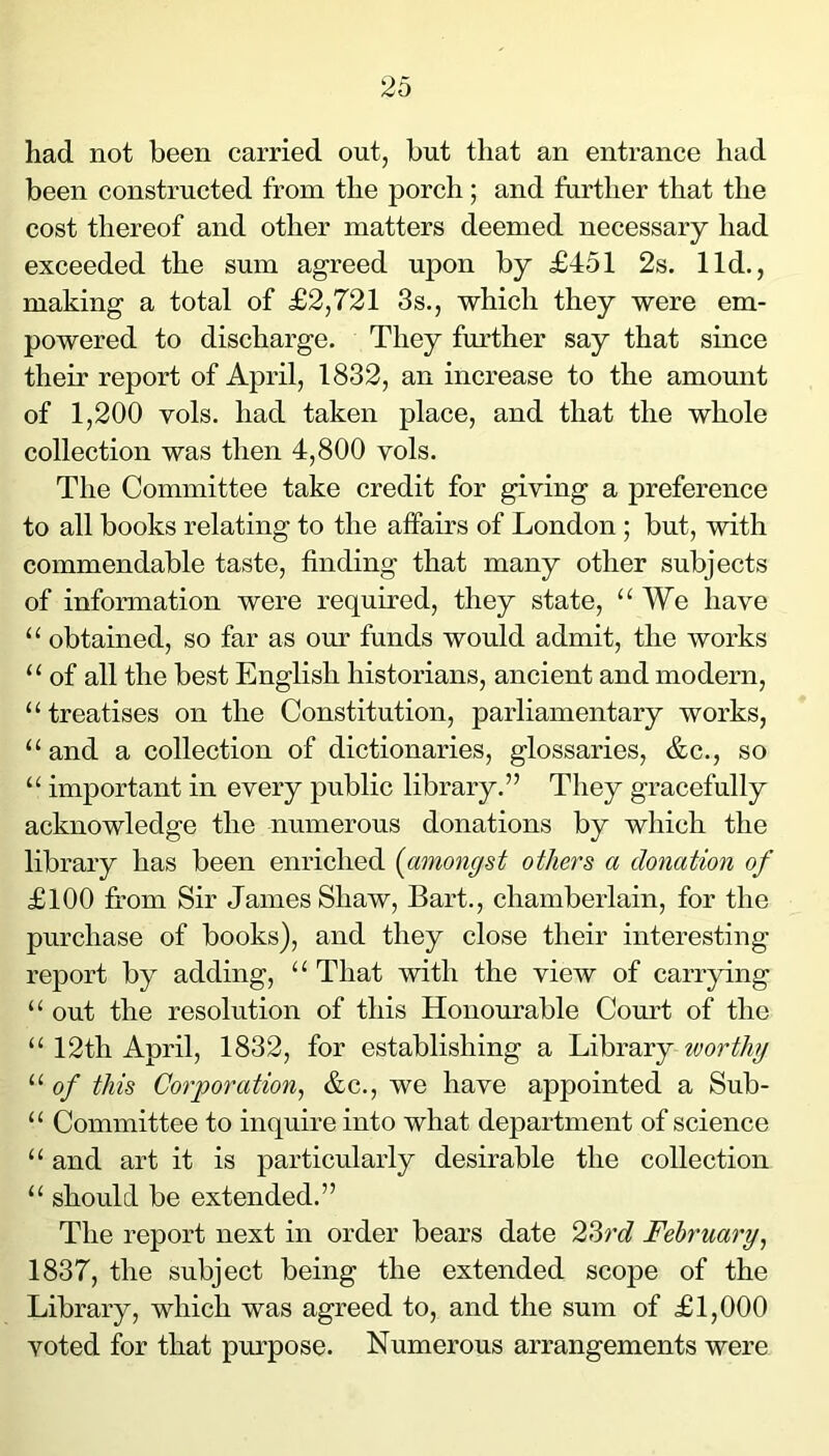 had not been carried out, but that an entrance had been constructed from the porch; and further that the cost thereof and other matters deemed necessary had exceeded the sum agreed upon by £451 2s. lid., making a total of £2,721 3s., which they were em- powered to discharge. They further say that since their report of April, 1832, an increase to the amount of 1,200 vols. had taken place, and that the whole collection was then 4,800 vols. The Committee take credit for giving a preference to all books relating to the affairs of London ; but, with commendable taste, finding that many other subjects of information were required, they state, “We have “ obtained, so far as our funds would admit, the works “ of all the best English historians, ancient and modern, “treatises on the Constitution, parliamentary works, “ and a collection of dictionaries, glossaries, &c., so “ important in every public library.” They gracefully acknowledge the numerous donations by which the library has been enriched {amongst others a donation of £100 from Sir James Shaw, Bart., chamberlain, for the purchase of books), and they close their interesting report by adding, “ That with the view of carrying “ out the resolution of this Honourable Court of the “ 12th April, 1832, for establishing a Library worthy “ of this Corporation^ &c., we have appointed a Sub- “ Committee to inquire into what department of science “ and art it is particularly desirable the collection “ should be extended.” The report next in order bears date 23rc? February^ 1837, the subject being the extended scope of the Library, which was agreed to, and the sum of £1,000 voted for that pm'pose. Numerous arrangements were