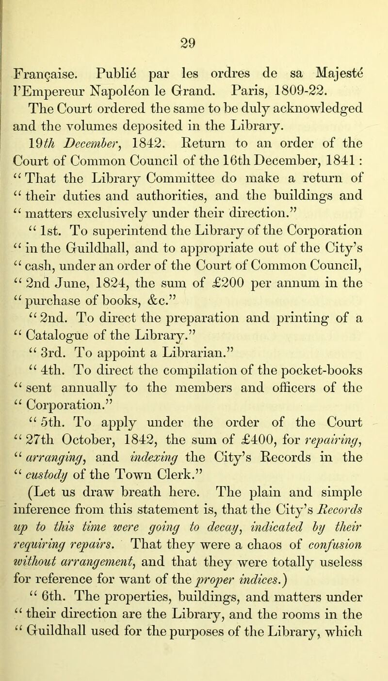 Frangaise. Public par les ordres de sa Majeste I’Empereur Napoleon le Grand. Paris, 1809-22. The Court ordered the same to be duly acknowledged and the volumes deposited in the Library. l^th December^ 1842. Return to an order of the Court of Common Council of the 16th December, 1841 : “That the Library Committee do make a return of “ their duties and authorities, and the buildings and “ matters exclusively under their direction.” “1st. To superintend the Library of the Corporation “ in the Guildhall, and to appropriate out of the City’s “ cash, under an order of the Court of Common Council, “ 2nd June, 1824, the sum of £200 per annum in the “pm-chase of books, &c.” “2nd. To direct the preparation and printing of a “ Catalogue of the Library.” “ 3rd. To appoint a Librarian.” “ 4th. To direct the compilation of the pocket-books “ sent annually to the members and officers of the “ Corporation.” “ 5th. To apply under the order of the Court “ 27th October, 1842, the sum of £400, for repairing^ “ arranging^ and indexing the City’s Records in the “ custody of the Town Clerk.” (Let us draw breath here. The plain and simple inference from this statement is, that the City’s Records up to this time were going to decay, indicated hy their requiring repairs. That they were a chaos of confusion without arrangement, and that they were totally useless for reference for want of drcQ pi'oper indices.^ “ 6th. The properties, buildings, and matters under “ their direction are the Library, and the rooms in the “ Guildhall used for the purposes of the Library, which