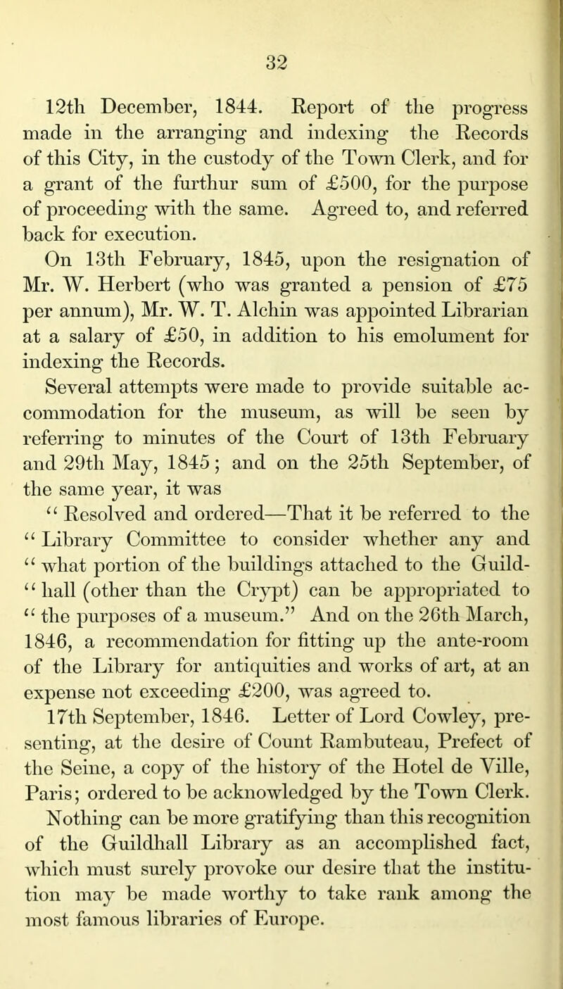 1 12tli December, 1844. Report of the progress made in the arranging and indexing the Records of this City, in the custody of the Town Clerk, and for a grant of the furthur sum of £500, for the purpose of proceeding with the same. Agreed to, and referred back for execution. On 13th February, 1845, upon the resignation of Mr. W. Herbert (who was granted a pension of £75 per annum), Mr. W. T. Alehin was appointed Librarian at a salary of £50, in addition to his emolument for indexing the Records. Several attempts were made to provide suitable ac- commodation for the museum, as will be seen by referring to minutes of the Court of 13th February and 29th May, 1845; and on the 25th September, of the same year, it was “ Resolved and ordered—That it be referred to the “ Library Committee to consider whether any and “ what portion of the buildings attached to the Guild- ‘ ‘ hall (other than the Crj^t) can be appropriated to “ the purposes of a museum.” And on the 26th March, 1846, a recommendation for fitting up the ante-room of the Library for antiquities and works of art, at an expense not exceeding £200, was agreed to. 17th September, 1846. Letter of Lord Cowley, pre- senting, at the desire of Count Rambuteau, Prefect of the Seine, a copy of the history of the Hotel de Ville, Paris; ordered to be acknowledged by the Town Clerk. Nothing can be more gratifying than this recognition of the Guildhall Library as an accomplished fact, which must surely provoke our desire that the institu- tion may be made worthy to take rank among the most famous libraries of Europe.