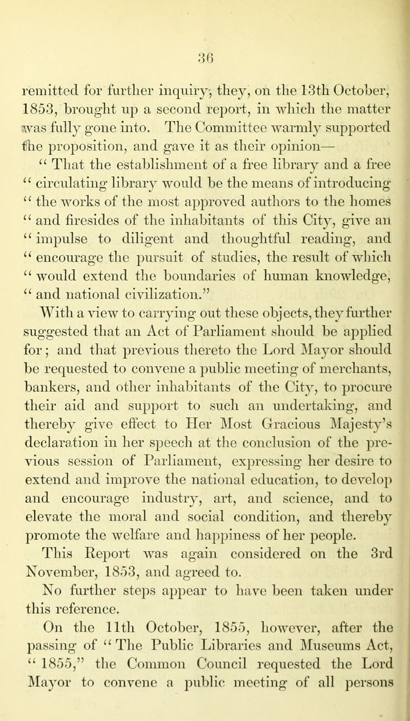 remitted for further inquiry', they, on the 13th October, 1853, brought up a second report, in which the matter was fully gone into. The Committee warmly supported the proposition, and gave it as their opinion— “ That the establishment of a free library and a free “ circulating libraiy would be the means of introducing “ the works of the most approved authors to the homes “ and firesides of the inhabitants of this City, give an “ impulse to diligent and thoughtful reading, and “ encourage the pursuit of studies, the result of which “ would extend the boundaries of human knowledge, “ and national civilization.” With a view to carrying out these objects, they further suggested that an Act of Parliament should be applied for; and that previous thereto the Lord Mayor should be requested to convene a public meeting of merchants, bankers, and other inhabitants of the City, to procure their aid and support to such an undertaking, and thereby give effect to Her Most Gracious Majesty’s declaration in her speech at the conclusion of the pre- vious session of Parliament, expressing her desire to extend and improve the national education, to develop and encourage industry, art, and science, and to elevate the moral and social condition, and thereby promote the welfare and happiness of her people. This Report was again considered on the 3rd November, 1853, and agreed to. No further steps appear to have been taken under this reference. On the 11th October, 1855, however, after the passing of “The Public Libraries and Museums Act, “ 1855,” the Common Council requested the Lord Mayor to convene a public meeting of all persons