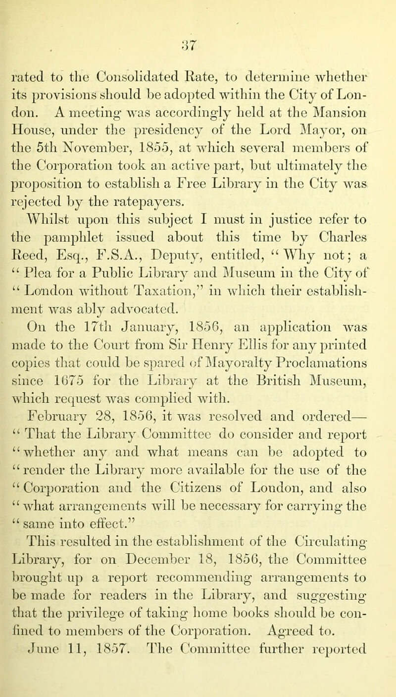 rated to the Consolidated Rate, to determine whether its provisions sliould he adopted witliin the City of Lon- don. A meeting’ was accordingly held at the Mansion House, under the presidency of the Lord j^Iayor, on the 5th November, 1855, at which several members of the Corporation took an active part, but ultimately the proposition to establish a Free Library in the City Avas rejected by the ratepayers. Whilst upon this subject I must in justice refer to the pamphlet issued about this time by Charles Reed, Esq., F.S.A., Deputy, entitled, “Why not; a “ Plea for a Public Library and IRuseum in the City of “ London without Taxation,” in which their establish- ment Avas ably adAmcated. On the 17th January, 1856, an application Avas made to the Court from Sir Henry Ellis for any printed copies that could be spared of Mayoralty Proclamations since 1675 for the Library at the British Museum, Avhich request was complied Avith. February 28, 1856, it was resolved and ordered— “ That the Library Committee do consider and report “whether any and what means can be ado|3ted to “ render the Library more UAmilable for the use of the “ Corporation and the Citizens of Loudon, and also ‘ ‘ A\diat arrangements Avill be necessary for carrying the “ same into effect.” This resulted in the establishment of the Chculating Library, for on December 18, 1856, the Committee brought up a report recommending arrangements to be made for readers in the Library, and suggesting that the privilege of taking home books should be con- fined to members of the Corporation. Agreed to. June 11, 1857. The Cbmmittee further re})orted