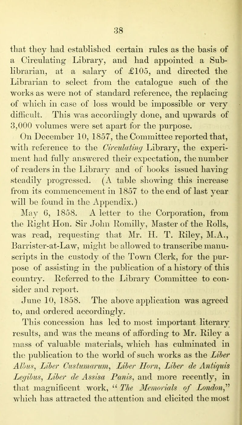 tliat they had established certain rules as the basis of a Circulating Library, and had appointed a Sub- librarian, at a salary of £105, and directed the Librarian to select from the catalogue such of the works as were not of standard reference, the replacing of which in case of loss would be impossible or very difficult. This was accordingly done, and upwards of 3,000 volumes were set apart for the purpose. On December 10, 1857, the Committee reported that, with reference to the Circulating Library, the experi- ment had fully ansAvered their expectation, the number of readers in the Library and of books issued liaAung steadily progressed. (A table shoAAung this increase from its commencement in 1857 to the end of last year will be found in the Appendix.) May 6, 1858. A letter to the Corporation, from the Right Hon. Sir John Romilly, IMaster of the Rolls, was read, requesting that Mr. H. T. Riley, M.A., Barrister-at-Law, might be alloAved to transcribe manu- scrij)ts in the custody of the Toavii Clerk, for the pur- pose of assisting in the publication of a history of this country. Referred to the Library Committee to con- sider and report. June 10, 1858. The abo\m application was agreed to, and ordered accordingly. This concession has led to most important literary results, and AA'as the means of affording to Mr. Riley a mass of valuable materials, which has culminated in tlie publication to the Avorld of such AA'orks as the Liber Albiis^ Liber Custiimarum^ Liber Horn, Liber de Antiquis Legibus, Liber de Assisa Panis, and more recently, in tliat magnificent Avork, “ The Memorials of Londonf AA'hich has attracted tlie attention and elicited the most