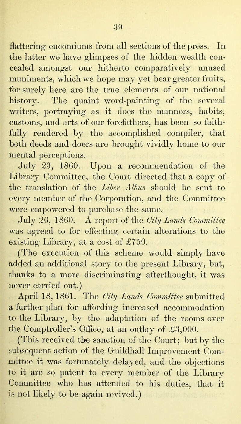 flattering- encomiums from all sections of the press. In the latter we have glimpses of the hidden wealth con- cealed amongst our hitherto comparatively unused muniments, which we hope may yet bear greater fruits, for surely here are the true elements of our national history. The quaint word-painting of the several writers, portraying as it does the manners, habits, customs, and arts of our forefathers, has been so faith- fully rendered by the accomplished compiler, that both deeds and doers are brought vividly home to our mental perceptions. July 23, 1860. Upon a recommendation of the Library Committee, the Court dii-ected that a copy of the translation of the Liber Alhus should be sent to every member of the Corporation, and the Committee were empowered to purchase the same. July 26, 1860. A report of the City Lands Committee was agreed to for effecting certain alterations to the existing IJbrary, at a cost of £750. (The execution of this scheme would simply have added an additional story to the present Library, but, thanks to a more discriminating afterthought, it was never carried out.) April 18,1861. The City Lands Committee submitted a further plan for affording increased accommodation to the Library, by the adaptation of the rooms over the Comptroller’s Office, at an outlay of £3,000. (This received the sanction of the Court; but by the subsequent action of the Guildhall Improvement Com- mittee it was fortunately delayed, and the objections to it are so patent to every member of the Library Committee who has attended to his duties, that it is not likely to be again revived.)