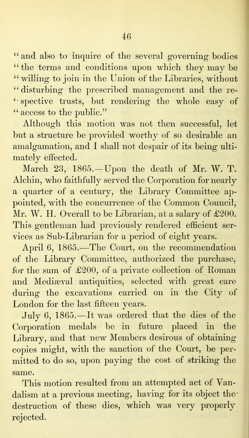 “ and also to inquire of the several governing bodies “the terms and conditions upon which they may be “ willing to join in the Union of the Libraries, without “ disturbing the prescribed management and the re- ‘ • spective trusts, but rendering the whole easy of “ access to the public.” Although this motion was not then successful, let but a structure be provided worthy of so desirable an amalgamation, and I shall not despair of its being ulti- mately effected. March 23, 1865.—Upon the death of Mr. W. T. Alehin, who faithfully served the Corporation for nearly a quarter of a century, the Library Committee ap- pointed, with the concurrence of the Common Council, Mr. W. H. Overall to be Librarian, at a salary of £200. This gentleman had previously rendered efficient ser- vices as Sub-Librarian for a period of eight years. April 6, 1865.—The Court, on the recommendation of the Library Committee, authorized the purchase, for the sum of £200, of a private collection of Roman and Mediseval antiquities, selected with great care during the excavations carried on in the City of London for the last fifteen years. July 6, 1865.—It was ordered that the dies of the Corporation medals be in futm’e placed in the Library, and that new Members desirous of obtaining copies might, with the sanction of the Court, be per- mitted to do so, upon paying the cost of striking the same. This motion resulted from an attempted act of Van- dalism at a previous meeting, having for its object the- destruction of these dies, which was very properly rejected.