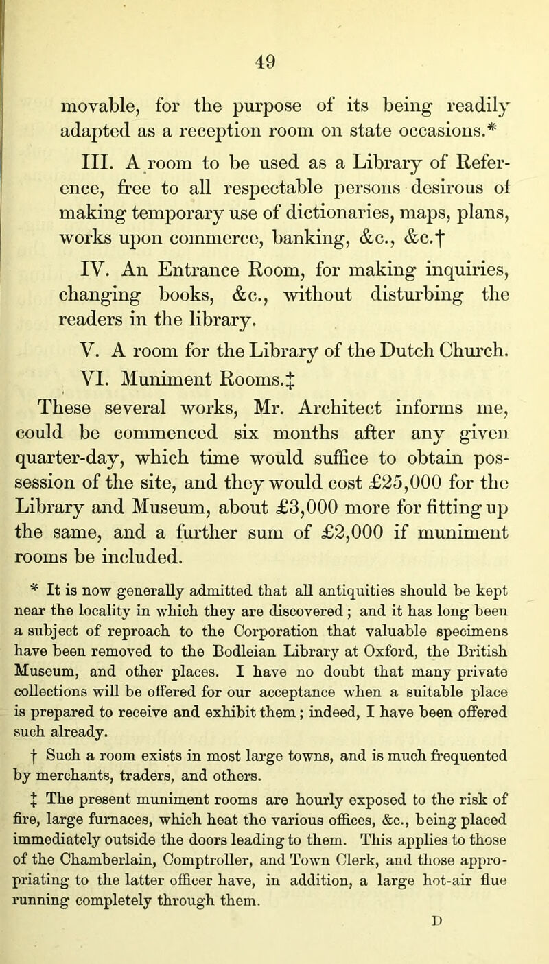 movable, for the purpose of its being readily adapted as a reception room on state occasions.* III. A room to be used as a Library of Refer- ence, free to all respectable jjei’sons desirous of making temporary use of dictionaries, maps, plans, works upon commerce, banking, &c., &c.f IV. An Entrance Room, for making inquiries, changing books, &c., without disturbing the readers in the library. V. A room for the Library of the Dutch Chm'ch. VI. Muniment Rooms.^ These several works, Mr. Architect informs me, could be commenced six months after any given quarter-day, which time would suffice to obtain pos- session of the site, and they would cost £25,000 for the Library and Museum, about £3,000 more for fitting up the same, and a further sum of £2,000 if muniment rooms be included. * It is now generally admitted that all antiquities should be kept near the locality in which they are discovered ; and it has long been a subject of reproach to the Corporation that valuable specimens have been removed to the Bodleian Library at Oxford, the British Museum, and other places. I have no doubt that many private collections wUl be offered for our acceptance when a suitable place is prepared to receive and exhibit them; indeed, I have been offered such already. I Such a room exists in most large towns, and is much frequented by merchants, traders, and others. I The present muniment rooms are hourly exposed to the risk of fii'6, large furnaces, which heat the various offices, &c., being placed immediately outside the doors leading to them. This applies to those of the Chamberlain, Comptroller, and Town Clerk, and those appro- priating to the latter officer have, in addition, a large hot-air flue running completely through them. D