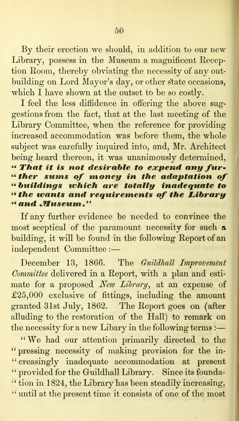 By their erection we should, in addition to our new Library, possess in the Museum a magnificent Recep- tion Room, thereby obviating the necessity of any out- building on Lord Mayor’s day, or other s'tate occasions, which I have shown at the outset to be so costly. I feel the less diffidence in offering the above sug- gestions from the fact, that at the last meeting of the Library Committee, when the reference for providing increased accommodation was before them, the whole subject was carefully inquired into, and, Mr. Architect being heard thereon, it was unanimously determined, / “ That it is not desirable to expend any fur~ ^‘ther sums of money in the adaptation of ‘'^buildings which are totally inadequate to ^^the wants and requirements of the Library and Jfluseum.’* If any further evidence be needed to convince the j most sceptical of the paramount necessity for such a building, it will be found in the following Report of an independent Committee :— December 13, 1866. The Guildhall Improvement Committee delivered in a Report, with a plan and esti- mate for a proposed New Library, at an expense of £25,000 exclusive of fittings, including the amount granted 31st July, 1862. The Report goes on (after alluding to the restoration of the Hall) to remark on the necessity for a new Libary in the following terms :— “We had our attention primarily directed to the “ pressing necessity of making provision for the in- ‘ ‘ creasingly inadequate accommodation at present “ provided for the Guildhall Library. Since its founda- “ tion in 1824, the Library has been steadily increasing, “ until at the present time it consists of one of the most