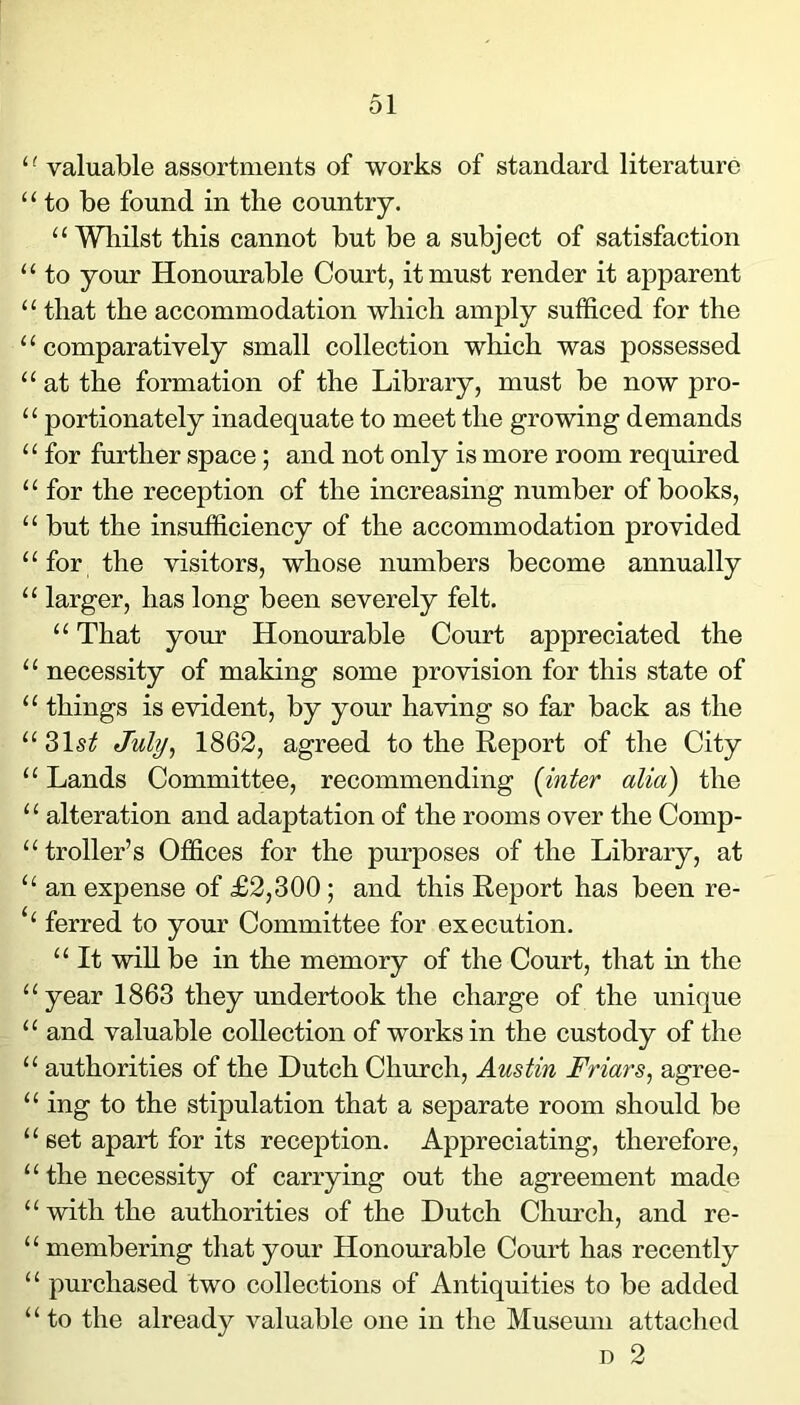 ‘ ^ valuable assortments of works of standard literature “ to be found in the country. “Whilst this cannot but be a subject of satisfaction “ to your Honourable Court, it must render it apparent “ that the accommodation which amply sufficed for the “ comparatively small collection which was possessed “ at the formation of the Library, must be now pro- “ portionately inadequate to meet the growing demands “ for further space ; and not only is more room required “ for the reception of the increasing number of books, “ but the insufficiency of the accommodation provided “for the visitors, whose numbers become annually “ larger, has long been severely felt. “ That your Honourable Court appreciated the “ necessity of making some provision for this state of “ things is evident, by your having so far back as the July^ 1862, agreed to the Report of the City “ Lands Committee, recommending (inter alia) the ‘ ‘ alteration and adaptation of the rooms over the Comp- “troller’s Offices for the pm’poses of the Library, at “ an expense of £2,300; and this Report has been re- ‘‘ ferred to your Committee for execution. “ It will be in the memory of the Court, that in the “year 1863 they undertook the charge of the unique “ and valuable collection of works in the custody of the “ authorities of the Dutch Church, Austin Friars, agree- “ ing to the stipulation that a separate room should be “ set apart for its reception. Appreciating, therefore, “ the necessity of carrying out the agreement made “ with the authorities of the Dutch Church, and re- “ membering that your Honourable Court has recently “ purchased two collections of Antiquities to be added “ to the already valuable one in the Museum attached D 2