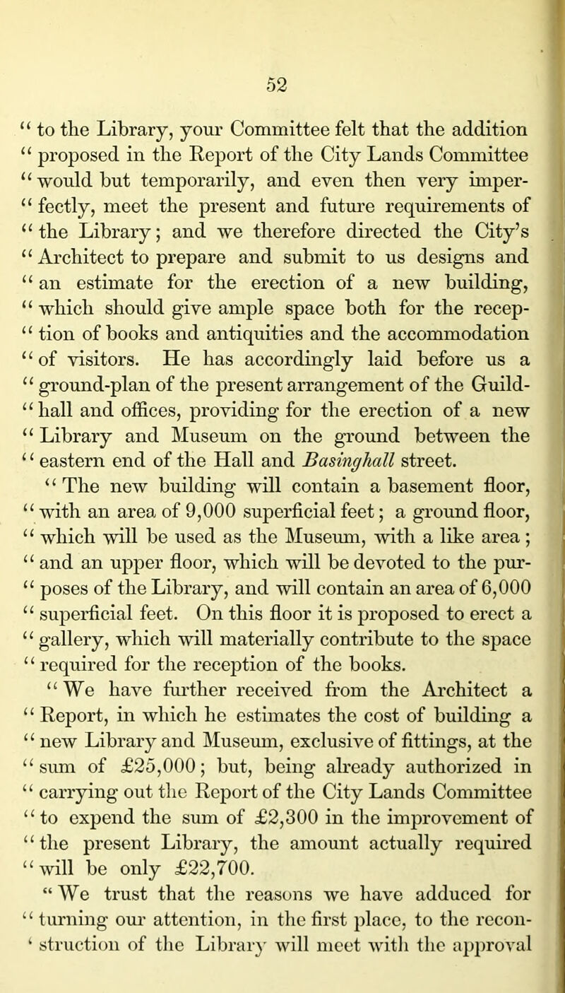 “ to the Library, your Committee felt that the addition “ proposed in the Report of the City Lands Committee ‘‘would but temporarily, and even then very imper- “ fectly, meet the present and futiu’e requirements of “the Library; and we therefore directed the City’s “ Architect to prepare and submit to us designs and “ an estimate for the erection of a new building, “ which should give ample space both for the recep- “ tion of books and antiquities and the accommodation “of visitors. He has accordingly laid before us a “ ground-plan of the present arrangement of the Guild- “hall and offices, providing for the erection of a new “ Library and Museum on the ground between the ‘ ‘ eastern end of the Hall and Basinghall street. “ The new building will contain a basement floor, “ with an area of 9,000 superficial feet; a ground floor, “ which will be used as the Museum, with a like area; “ and an upper floor, which will be devoted to the pur- “ poses of the Library, and will contain an area of 6,000 “ superficial feet. On this floor it is proposed to erect a “ gallery, which will materially contribute to the space “ required for the reception of the books. “We have further received from the Architect a ‘ ‘ Report, in which he estimates the cost of building a “ new Library and Museum, exclusive of fittings, at the “sum of £25,000; but, being afready authorized in “ carrying out the Report of the City Lands Committee “to expend the sum of £2,300 in the improvement of “the present Library, the amount actually required “will be only £22,700. “We trust that the reasons we have adduced for “ turning om’ attention, in the first place, to the recon- ‘ structioii of the Librar}' will meet with the approval