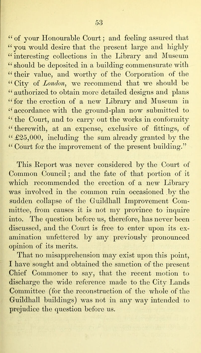 “ of your Honourable Court; and feeling assured that ‘‘you would desire that the present large and highly “ interesting collections in the Library and Museum “ should be deposited in a building commensurate with “ their value, and worthy of the Corporation of the “ City of London^ we recommend that we should be “ authorized to obtain more detailed designs and plans “for the erection of a new Library and Museum in ‘‘accordance with the ground-plan now submitted to ‘ ‘ the Court, and to carry out the works in conformity “therewith, at an expense, exclusive of fittings, of “ £25,000, including the sum already granted by the “ Cdm-t for the improvement of the present building.” This Report was never considered by the Court of Common Council; and the fate of that portion of it which recommended the erection of a new Library was involved in the common ruin occasioned by the sudden collapse of the Guildhall Improvement Com- mittee, from causes it is not my province to inquire into. The question before us, therefore, has never been discussed, and the Court is free to enter ujjon its ex- amination unfettered by any previously pronounced opinion of its merits. That no misap25rehension may exist ujDon this jDoint, I have sought and obtained the sanction of the jDresent Chief Commoner to say, that the recent motion to discharge the wide reference made to the City Lands Committee (for the reconstruction of the whole of the Guildhall buildings) was not in any way intended to prejudice the question before us.