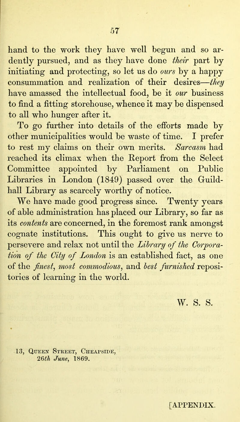 hand to the work they have well begun and so ar- dently pursued, and as they have done their part by initiating and protecting, so let us do ours by a happy consummation and realization of their desires—they have amassed the intellectual food, be it our business to find a fitting storehouse, whence it may be dispensed to all who hunger after it. To go further into details of the efforts made by other municipalities would be waste of time. I prefer to rest my claims on their own merits. Sarcasm had reached its climax when the Report from the Select Committee appointed by Parliament on Public Libraries in London (1849) passed over the Guild- hall Library as scarcely worthy of notice. We have made good progress since. Twenty years of able administration has placed our Library, so far as its contents are concerned, in the foremost rank amongst cognate institutions. This ought to give us nerve to persevere and relax not until the Library of the Corpora- tion of the City of London is an established fact, as one of the finest^ most commodious^ and best furnished reposi- tories of learning in the world. w. s. s. 13, Queen Street, Cheapside, 26<A t/wwe, 1869. [APPENDIX.