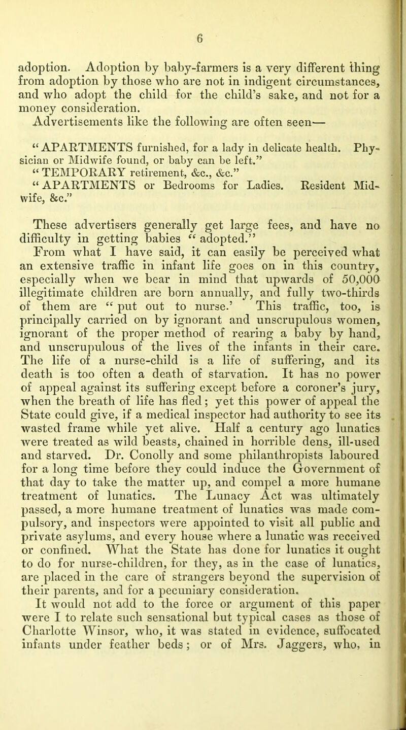 adoption. Adoption by baby-farmers is a very different thing from adoption by those who are not in indigent circumstances, and who adopt the child for the child’s sake, and not for a money consideration. Advertisements like the following are often seen— “APARTMENTS furnished, for a lady in delicate health. Phy- sician or Midwife found, or baby can be left.” “ TEMPORARY retirement, &c., &c.” “ APARTMENTS or Bedrooms for Ladies. Resident Mid- wife, &c.” These advertisers generally get large fees, and have no difficulty in getting babies “ adopted.” From what I have said, it can easily be perceived what an extensive traffic in infant life goes on in this country, especially when we bear in mind that upwards of 50,000 illegitimate children are born annually, and fully two-thirds of them are “ put out to nurse.’ This traffic, too, is principally carried on by ignorant and unscrupulous women, ignorant of the proper method of rearing a baby by hand, and unscrupulous of the lives of the infants in their care. The life of a nurse-child is a life of suffering, and its death is too often a death of starvation. It has no power of appeal against its suffering except before a coroner’s jury, when the breath of life has fled; yet this power of appeal the State could give, if a medical inspector had authority to see its wasted frame while yet alive. Half a century ago lunatics were treated as wild beasts, chained in horrible dens, ill-used and starved. Dr. Conolly and some philanthropists laboured for a long time before they could induce the Government of that day to take the matter up, and compel a more humane treatment of lunatics. The Lunacy Act was ultimately passed, a more humane treatment of lunatics was made com- pulsory, and inspectors were appointed to visit all public and private asylums, and every house where a lunatic was received or conflued. What the State has done for lunatics it ought to do for nurse-children, for they, as in the case of lunatics, are placed in the care of strangers beyond the supervision of their parents, and for a pecuniary consideration. It would not add to the force or argument of this paper were I to relate such sensational but typical cases as those of Charlotte Winsor, who, it was stated in evidence, suffocated infants under feather beds; or of Mrs. daggers, who, in