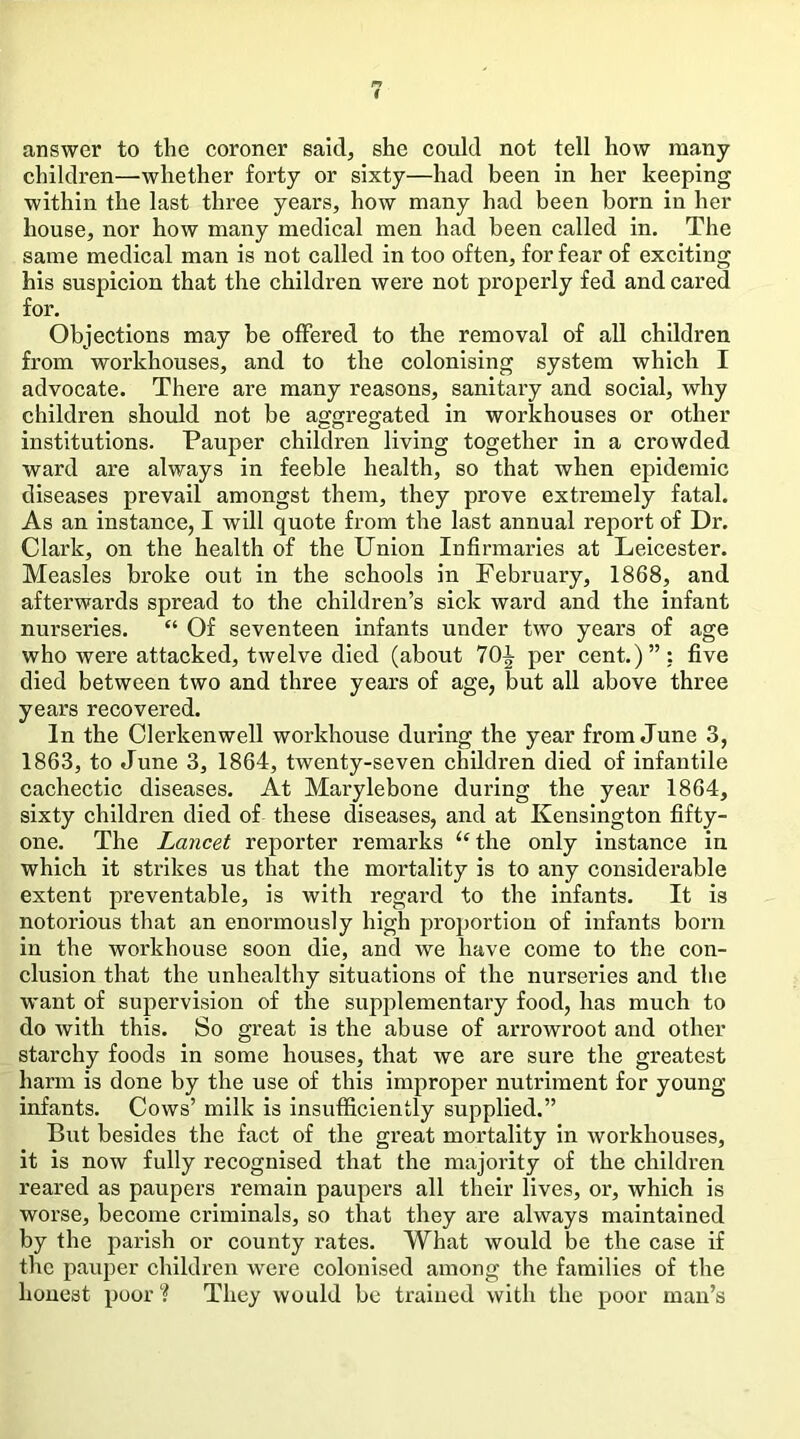 answer to the eoroner said, she eould not tell how many children—whether forty or sixty—had been in her keeping within the last three years, how many had been born in her house, nor how many medical men had been called in. The same medical man is not called in too often, for fear of exciting his suspicion that the children were not properly fed and cared for. Objections may be offered to the removal of all children from workhouses, and to the colonising system which I advocate. There are many reasons, sanitaiy and social, why children should not be aggregated in workhouses or other institutions. Pauper children living together in a crowded ward are always in feeble health, so that when epidemic diseases prevail amongst them, they prove extremely fatal. As an instance, I will quote from the last annual report of Dr. Clark, on the health of the Union Infirmaries at Leicester. Measles broke out in the schools in February, 1868, and afterwards spread to the children’s sick ward and the infant nurseries. “ Of seventeen infants under two years of age who were attacked, twelve died (about 7Qi per cent.)”: five died between two and three years of age, but all above three years recovered. In the Clerkenwell workhouse during the year from June 3, 1863, to June 3, 1864, twenty-seven children died of infantile cachectic diseases. At Marylebone during the year 1864, sixty children died of these diseases, and at Kensington fifty- one. The Lancet reporter remarks ‘‘the only instance in which it strikes us that the mortality is to any considerable extent preventable, is with regard to the infants. It is notorious that an enormously high proportion of infants born in the workhouse soon die, and we have come to the con- clusion that the unhealthy situations of the nurseries and the want of supervision of the supplementary food, has much to do with this. So great is the abuse of arrowroot and other starchy foods in some houses, that we are sure the greatest harm is done by the use of this improper nutriment for young infants. Cows’ milk is insufficiently supplied.” But besides the fact of the great mortality in workhouses, it is now fully recognised that the majority of the children reared as paupers remain paupers all their lives, or, which is worse, become criminals, so that they are always maintained by the parish or county rates. What would be the case if the pauper children were colonised among the families of the honest poor They would be trained with the poor man’s