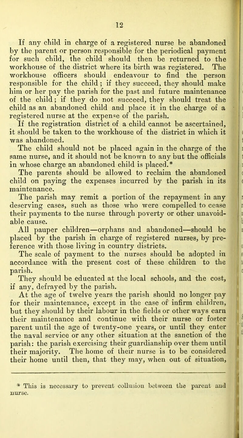 If any child in charge of a registered nurse be abandoned by the parent or person responsible for the periodical payment for such child, the child should then be returned to the workhouse of the district where its birth was registered. The workhouse officers should endeavour to find the person responsible for the child; if they succeed, they should make him or her pay the parish for the past and future maintenance of the child; if they do not succeed, they should treat the child as an abandoned child and place it in the charge of a registered nurse at the expense of the parish. If the registration district of a child cannot be ascertained, it should be taken to the workhouse of the district in which it was abandoned. The child should not be placed again in the charge of the same nurse, and it should not be known to any but the officials in whose charge an abandoned child is placed.* The parents should be allowed to reclaim the abandoned child on paying the expenses incurred by the parish in its maintenance. The parish may remit a portion of the repayment in any deserving cases, such as those who were compelled to cease their payments to the nurse through poverty or other unavoid- able cause. All pauper children—orphans and abandoned—should be placed by the parish in charge of registered nurses, by pre- ference with those living in country districts. The scale of payment to the nurses should be adopted in accordance with the present cost of these children to the parish. They should be educated at the local schools, and the cost, if any, defrayed by the parish. At the age of twelve years the parish should no longer pay for their maintenance, except in the case of infirm children, but they should by their labour in the fields or other ways earn their maintenance and continue with their nurse or foster parent until the age of twenty-one years, or until they enter the naval service or any other situation at the sanction of the parish: the parish exercising their guardianship over them until their majority. The home of their nurse is to be considered their home until then, that they may, when out of situation. * This is necessary to prevent collusion between the pai'ent and nurse.