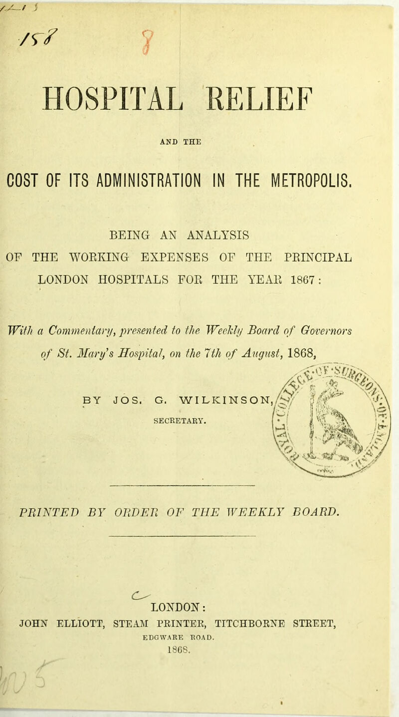 ■/r? V HOSPITAL RELIEF AND THE COST OF ITS ADMINISTRATION IN THE METROPOLIS. BEING AN ANALYSIS OE THE WORKING EXPENSES OF THE PRINCIPAL LONDON HOSPITALS FOR THE YEAR 1867: With a Commentary, presented to the Weekly Board of Governors of St. Mary’s Hospital, on the 1th of August, 1868, BY JOS. G. WILKINSON SECRETARY. PRINTED BY ORDER OF THE WEEKLY BOARD. (W LONDON: JOHN ELLIOTT, STEAM PRINTER, TITCHBORNE STREET, EDGWARE ROAD. 186S. 1