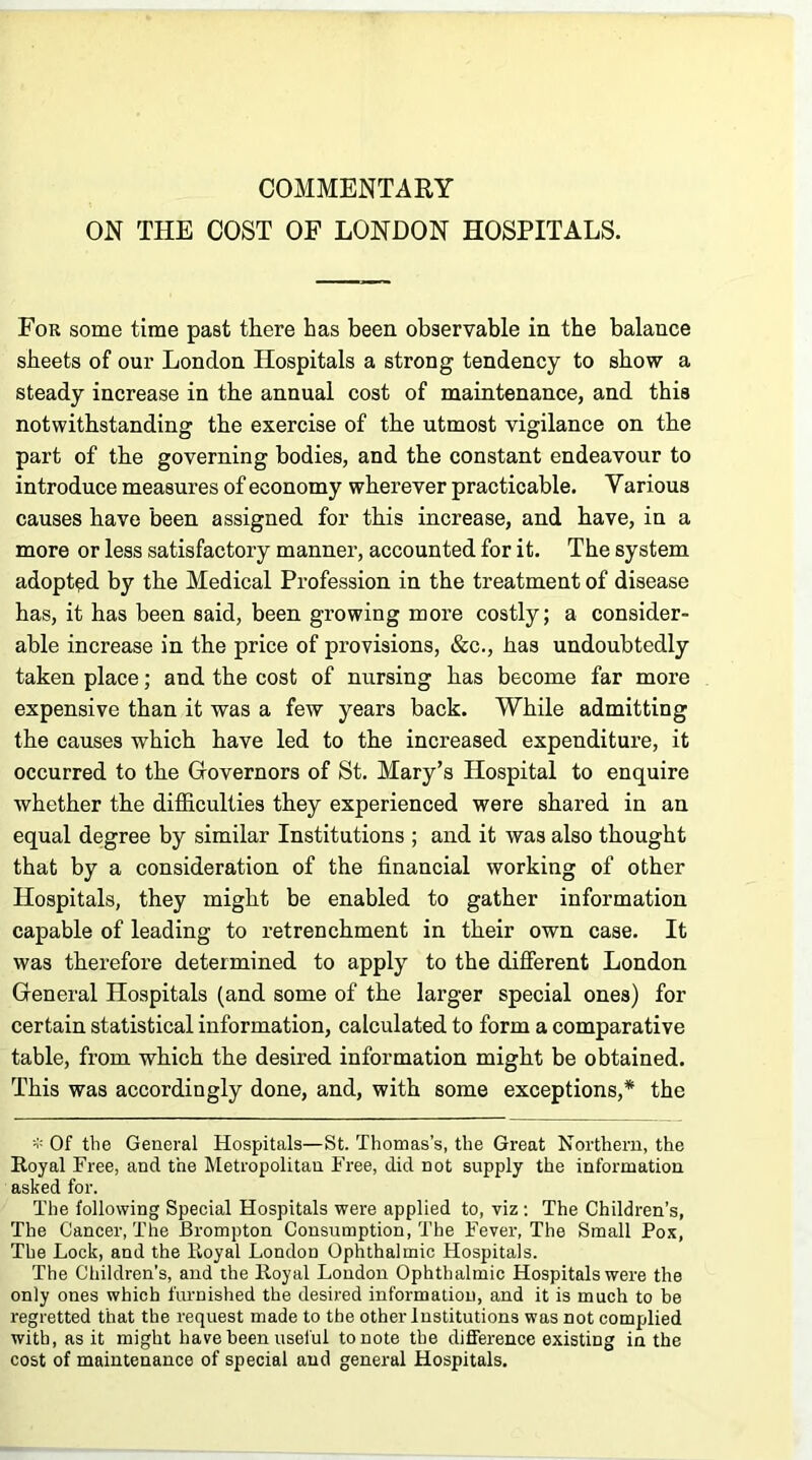 COMMENTARY ON THE COST OF LONDON HOSPITALS. For some time past there has been observable in the balance sheets of our London Hospitals a strong tendency to show a steady increase in the annual cost of maintenance, and this notwithstanding the exercise of the utmost vigilance on the part of the governing bodies, and the constant endeavour to introduce measures of economy wherever practicable. Yarious causes have been assigned for this increase, and have, in a more or less satisfactory manner, accounted for it. The system adopted by the Medical Profession in the treatment of disease has, it has been said, been growing more costly; a consider- able increase in the price of provisions, &c., has undoubtedly taken place; and the cost of nursing has become far more expensive than it was a few years back. While admitting the causes which have led to the increased expenditure, it occurred to the Governors of St. Mary’s Hospital to enquire whether the difficulties they experienced were shared in an equal degree by similar Institutions ; and it was also thought that by a consideration of the financial working of other Hospitals, they might be enabled to gather information capable of leading to retrenchment in their own case. It was therefore determined to apply to the different London General Hospitals (and some of the larger special ones) for certain statistical information, calculated to form a comparative table, from which the desired information might be obtained. This was accordingly done, and, with some exceptions,* the * Of the General Hospitals—St. Thomas’s, the Great Northern, the Royal Free, and the Metropolitan Free, did not supply the information asked for. The following Special Hospitals were applied to, viz: The Children’s, The Cancer, The Brompton Consumption, The Fever, The Small Pox, The Lock, and the Royal London Ophthalmic Hospitals. The Children’s, and the Royal London Ophthalmic Hospitals were the only ones which furnished the desired information, and it is much to be regretted that the request made to the other Institutions was not complied with, as it might have been useful to note the difference existing in the cost of maintenance of special and general Hospitals.